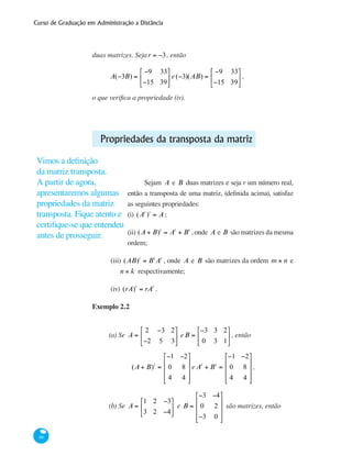 Curso de Graduação em Administração a Distância
86
duas matrizes. Sejar = −3, então
A(−3B) =
−9 33
−15 39
⎡
⎣
⎢
⎤
⎦
⎥ e(−3)(AB) =
−9 33
−15 39
⎡
⎣
⎢
⎤
⎦
⎥ ,
o que verifica a propriedade (iv).
Propriedades da transposta da matriz
Sejam A e B duas matrizes e seja r um número real,
então a transposta de uma matriz, (definida acima), satisfaz
as seguintes propriedades:
(i) (At
)t
= A;
(ii) (A + B)t
= At
+ Bt
, onde A e B são matrizes da mesma
ordem;
(iii) (AB)t
= Bt
At
, onde A e B são matrizes da ordem m × n e
n × k respectivamente;
(iv) (rA)t
= rAt
.
Exemplo 2.2
(a) Se A =
2 −3 2
−2 5 3
⎡
⎣
⎢
⎤
⎦
⎥ eB =
−3 3 2
0 3 1
⎡
⎣
⎢
⎤
⎦
⎥ , então
(A + B)t
=
−1 −2
0 8
4 4
⎡
⎣
⎢
⎢
⎢
⎤
⎦
⎥
⎥
⎥
e At
+ Bt
=
−1 −2
0 8
4 4
⎡
⎣
⎢
⎢
⎢
⎤
⎦
⎥
⎥
⎥
,
	
(b) Se A =
1 2 −3
3 2 −4
⎡
⎣
⎢
⎤
⎦
⎥ e B =
−3 −4
0 2
−3 0
⎡
⎣
⎢
⎢
⎢
⎤
⎦
⎥
⎥
⎥
são matrizes, então
Vimos a definição
da matriz transposta.
A partir de agora,
apresentaremos algumas
propriedades da matriz
transposta. Fique atento e
certifique-se que entendeu
antes de prosseguir.
 