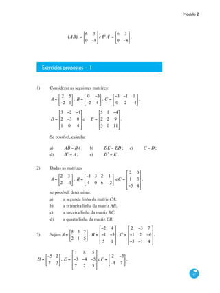Módulo 2
87
(AB)t
=
6 3
0 −8
⎡
⎣
⎢
⎤
⎦
⎥ eBt
At
=
6 3
0 −8
⎡
⎣
⎢
⎤
⎦
⎥ .
	
Exercícios propostos – 1
1)	 Considerar as seguintes matrizes:
	
A =
2 5
−2 1
⎡
⎣
⎢
⎤
⎦
⎥, B =
0 −3
−2 4
⎡
⎣
⎢
⎤
⎦
⎥ , C =
−3 −1 0
0 2 −4
⎡
⎣
⎢
⎤
⎦
⎥ ,
	
D =
3 −2 −1
2 −3 0
1 0 4
⎡
⎣
⎢
⎢
⎢
⎤
⎦
⎥
⎥
⎥
e 	 E =
5 1 −4
2 2 9
3 0 11
⎡
⎣
⎢
⎢
⎢
⎤
⎦
⎥
⎥
⎥
.
	 Se possível, calcular
	 a)	 AB − BA ; 	 b)	 DE − ED ; 	 c)	 C − D;
	 d)	 B2
− A;	 e)	 D2
− E .
2)	 Dadas as matrizes
	
A =
2 3
2 −1
⎡
⎣
⎢
⎤
⎦
⎥, B =
−1 3 2 1
4 0 6 −2
⎡
⎣
⎢
⎤
⎦
⎥ eC =
2 0
1 3
−5 4
⎡
⎣
⎢
⎢
⎢
⎤
⎦
⎥
⎥
⎥
,
	 se possível, determinar:
	 a)	 a segunda linha da matriz CA;
	 b)	 a primeira linha da matriz AB;
	 c)	 a terceira linha da matriz BC;
	 d)	 a quarta linha da matriz CB.
3)	 Sejam A =
5 3 7
2 1 5
⎡
⎣
⎢
⎤
⎦
⎥ , B =
−2 4
−1 −3
5 1
⎡
⎣
⎢
⎢
⎢
⎤
⎦
⎥
⎥
⎥
, C =
2 −3 7
−1 2 −6
−3 −1 4
⎡
⎣
⎢
⎢
⎢
⎤
⎦
⎥
⎥
⎥
,
D =
−5 2
7 3
⎡
⎣
⎢
⎤
⎦
⎥ , E =
1 8 5
−3 −4 −5
7 2 3
⎡
⎣
⎢
⎢
⎢
⎤
⎦
⎥
⎥
⎥
eF =
2 −3
−4 7
⎡
⎣
⎢
⎤
⎦
⎥ .
 