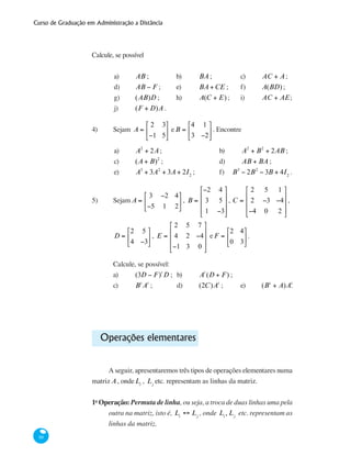 Curso de Graduação em Administração a Distância
88
Calcule, se possível
a)	 AB ;	 b)	 BA;	 c) 	 AC + A;
d)	 AB − F ;	 e)	 BA +CE ;	 f)	 A(BD);
g)	 (AB)D ;	 h)	 A(C + E);	 i)	 AC + AE;
j)	 (F + D)A .
4)	 Sejam A =
2 3
−1 5
⎡
⎣
⎢
⎤
⎦
⎥ eB =
4 1
3 −2
⎡
⎣
⎢
⎤
⎦
⎥. Encontre
a)	 A2
+ 2A;			 b)	 A2
+ B2
+ 2AB ;
c)	 (A + B)2
; 			 d)	 AB + BA ;	
e)	 A3
+ 3A2
+ 3A + 2I2
;		 f) B3
− 2B2
− 3B + 4I2
.
5)	 Sejam A =
3 −2 4
−5 1 2
⎡
⎣
⎢
⎤
⎦
⎥ , B =
−2 4
3 5
1 −3
⎡
⎣
⎢
⎢
⎢
⎤
⎦
⎥
⎥
⎥
, C =
2 5 1
2 −3 −4
−4 0 2
⎡
⎣
⎢
⎢
⎢
⎤
⎦
⎥
⎥
⎥
, 	
	 D =
2 5
4 −3
⎡
⎣
⎢
⎤
⎦
⎥ , E =
2 5 7
4 2 −4
−1 3 0
⎡
⎣
⎢
⎢
⎢
⎤
⎦
⎥
⎥
⎥
e F =
2 4
0 3
⎡
⎣
⎢
⎤
⎦
⎥.
	 Calcule, se possível:
	 a)	 (3D − F)t
D ;	 b)	 At
(D + F) ;	
	 c)	 Bt
At
;		 d)	 (2C)At
;	 e)	 (Bt
+ A)At
.
Operações elementares
A seguir, apresentaremos três tipos de operações elementares numa
matriz A, ondeLi
, Lj
etc. representam as linhas da matriz.
1a
Operação: Permuta de linha, ou seja, a troca de duas linhas uma pela
outra na matriz, isto é, Li
↔ Lj
, onde Li
, Lj
etc. representam as
linhas da matriz.
 
