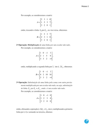 Módulo 2
89
Por exemplo, se considerarmos a matriz
A =
2 3 1 0
1 5 3 7
3 2 0 1
⎡
⎣
⎢
⎢
⎢
⎤
⎦
⎥
⎥
⎥
,
então, trocando a linha L1
porL2
, ou vice-versa, obteremos
B =
1 5 3 7
2 3 1 0
3 2 0 1
⎡
⎣
⎢
⎢
⎢
⎤
⎦
⎥
⎥
⎥
.
2a
Operação: Multiplicação de uma linha por um escalar não nulo.
Por exemplo, se considerarmos a matriz
A =
1 0 −1 3
2 1 5 8
3 3 2 −4
⎡
⎣
⎢
⎢
⎢
⎤
⎦
⎥
⎥
⎥
,
então, multiplicando a segunda linha por 2, isto é, 2L2
, obteremos
B =
1 0 −1 3
4 2 10 16
3 3 2 −4
⎡
⎣
⎢
⎢
⎢
⎤
⎦
⎥
⎥
⎥
.
3a
Operação: Substituição de uma linha pela soma com outra previa-
mente multiplicada por um escalar não nulo, ou seja, substituição
de linha Li
porLi
+ cLj
, onde c é um escalar não nulo.
Por exemplo, se considerarmos a matriz
A =
1 0 −1 0
1 2 3 4
3 2 0 0
⎡
⎣
⎢
⎢
⎢
⎤
⎦
⎥
⎥
⎥
,
então, efetuando a operação(−1)L1
+ L3
, isto é, multiplicando a primeira
linha por (−1) e somando na terceira, obtemos
 