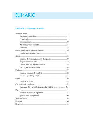 Sumário
UNIDADE 1 - Geometria Analítica
Números Reais ....................................................................................17
Conjuntos Numéricos..................................................................17
A reta real...................................................................................19
Desigualdades.............................................................................20
Módulo ou valor absoluto ..........................................................21
Intervalos....................................................................................22
O sistema de coordenadas cartesianas..................................................26
Distância entre dois pontos.........................................................27
A reta....................................................................................................28
Equação da reta que passa por dois pontos.................................30
Ângulo entre duas retas..............................................................32
Distância de um ponto a uma reta...............................................33
Interseção entre duas retas..........................................................34
Parábola................................................................................................37
Equação reduzida da parábola....................................................38
Equação geral da parábola..........................................................41
Elipse....................................................................................................46
Equação da elipse.......................................................................48
Circunferência ou círculo.....................................................................53
Equação da circunferência ou círculo.................... 53
Hipérbole..............................................................................................56
Equação reduzida da hipérbole...................................................57
quação geral da hipérbole.......................................................... 60
Seções cônicas..................................................................................... 64
Resumo.................................................................................................66
Respostas..............................................................................................68
 