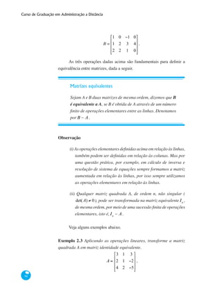 Curso de Graduação em Administração a Distância
90
B =
1 0 −1 0
1 2 3 4
2 2 1 0
⎡
⎣
⎢
⎢
⎢
⎤
⎦
⎥
⎥
⎥
.
As três operações dadas acima são fundamentais para definir a
equivalência entre matrizes, dada a seguir.
Matrizes equivalentes
Sejam A e B duas matrizes de mesma ordem, dizemos que B
é equivalente a A, se B é obtida de A através de um número
finito de operações elementares entre as linhas. Denotamos
porB : A.
Observação
(i) As operações elementares definidas acima em relação às linhas,
também podem ser definidas em relação às colunas. Mas por
uma questão prática, por exemplo, em cálculo de inversa e
resolução de sistema de equações sempre formamos a matriz
aumentada em relação às linhas, por isso sempre utilizamos
as operações elementares em relação às linhas.
(ii) Qualquer matriz quadrada A, de ordem n, não singular (
det(A) ≠ 0), pode ser transformada na matriz equivalente In
,
de mesma ordem, por meio de uma sucessão finita de operações
elementares, isto é,In
~ A.
Veja alguns exemplos abaixo.
Exemplo 2.3 Aplicando as operações lineares, transforme a matriz
quadrada A em matriz identidade equivalente.
A =
3 1 3
2 1 −2
4 2 −5
⎡
⎣
⎢
⎢
⎢
⎤
⎦
⎥
⎥
⎥
,
 