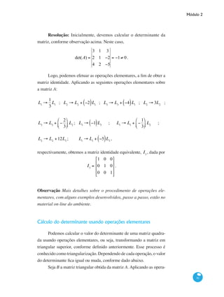 Módulo 2
91
Resolução: Inicialmente, devemos calcular o determinante da
matriz, conforme observação acima. Neste caso,
det(A) =
3 1 3
2 1 −2
4 2 −5
= −1≠ 0.
Logo, podemos efetuar as operações elementares, a fim de obter a
matriz identidade. Aplicando as seguintes operações elementares sobre
a matriz A:
L1
→
1
3
L1
; L2
→ L2
+ −2( )L1
; L3
→ L3
+ −4( )L1
; L2
→ 3L2
;
L3
→ L3
+ −
2
3
⎛
⎝⎜
⎞
⎠⎟ L2
; 	 L3
→ −1( )L3
; L1
→ L1
+ −
1
3
⎛
⎝⎜
⎞
⎠⎟ L2
;
L2
→ L2
+12L3
;	 L1
→ L1
+ −5( )L3
,
respectivamente, obtemos a matriz identidade equivalente, I3
, dada por
I3
=
1 0 0
0 1 0
0 0 1
⎡
⎣
⎢
⎢
⎢
⎤
⎦
⎥
⎥
⎥
.
Observação Mais detalhes sobre o procedimento de operações ele-
mentares, com alguns exemplos desenvolvidos, passo a passo, estão no
material on-line do ambiente.
Cálculo do determinante usando operações elementares
Podemos calcular o valor do determinante de uma matriz quadra-
da usando operações elementares, ou seja, transformando a matriz em
triangular superior, conforme definido anteriormente. Esse processo é
conhecido como triangularização. Dependendo de cada operação, o valor
do determinante fica igual ou muda, conforme dado abaixo.
Seja B a matriz triangular obtida da matriz A. Aplicando as opera-
 