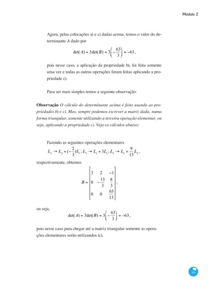 Módulo 2
93
Agora, pelas colocações a) e c) dadas acima, temos o valor do de-
terminante A dado por
det(A) = 3det(B) = 3 −
63
3
⎛
⎝⎜
⎞
⎠⎟ = −63,
pois nesse caso, a aplicação da propriedade b), foi feita somente
uma vez e todas as outras operações foram feitas aplicando a pro-
priedade c).
Para ser mais simples temos a seguinte observação:
Observação O cálculo do determinante acima é feito usando as pro-
priedades b) e c). Mas, sempre podemos escrever a matriz dada, numa
forma triangular, somente utilizando a terceira operação elementar, ou
seja, aplicando a propriedade c). Veja os cálculos abaixo:
Fazendo as seguintes operações elementares
L2
→ L2
+ (−
2
3
)L1
;L3
→ L3
+ 3L1
;L3
→ L3
+
9
13
L2
,
respectivamente, obtemos
B =
3 2 −1
0 −
13
3
8
3
0 0
63
13
⎡
⎣
⎢
⎢
⎢
⎢
⎢
⎢
⎤
⎦
⎥
⎥
⎥
⎥
⎥
⎥
,
ou seja,
det(A) = 3det(B) = 3 −
63
3
⎛
⎝⎜
⎞
⎠⎟ = −63,
pois nesse caso para chegar até a matriz triangular somente as opera-
ções elementares serão utilizandos (c).
 