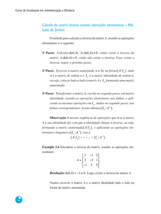 Curso de Graduação em Administração a Distância
96
Cálculo de matriz inversa usando operações elementares – Mé-
todo de Jordan
O método para calcular a inversa da matriz A, usando as operações
elementares é o seguinte:
1o
Passo: Calculardet(A) . Sedet(A) ≠ 0, então existe a inversa da
matriz, sedet(A) = 0, então não existe a inversa. Caso exista a
inversa, seguir o próximo passo.
2o
Passo: Escrever a matriz aumentada n × 2n na forma[AMIn
], onde
A é a matriz de ordem n e In
é a matriz identidade de ordem n,
ou seja, colocar lado a lado a matriz A e In
formando uma matriz
aumentada.
3o
Passo: Transformar a matriz A, escrita no segundo passo, em matriz
identidade, usando as operações elementares nas linhas, e apli-
cando as mesmas operações emIn
, dadas no segundo passo, nas
linhas correspondentes. Assim obtemos[In
MA−1
].
Observação A mesma seqüência de operações que leva a matriz
A à sua identidade faz com que a identidade chegue à inversa, ou seja,
formando a matriz aumentada[AMIn
], e aplicando as operações ele-
mentares chegamos a[In
MA−1
], isto é,
[AMIn
] ~ ~ ~ ... ~ [In
MA−1
].
Exemplo 2.6 Encontrar a inversa da matriz, usando as operações ele-
mentares
A =
1 −1 2
2 −3 1
−1 3 5
⎡
⎣
⎢
⎢
⎢
⎤
⎦
⎥
⎥
⎥
.
Resolução:det(A) = −1≠ 0. Logo, existe a inversa da matriz A.
Vamos escrever a matriz A e a matriz identidade lado a lado na
forma de matriz aumentada
 