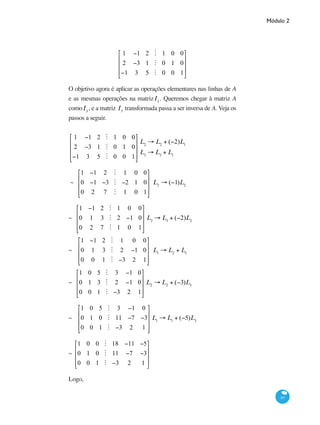 Módulo 2
97
1 −1 2 M 1 0 0
2 −3 1 M 0 1 0
−1 3 5 M 0 0 1
⎡
⎣
⎢
⎢
⎢
⎤
⎦
⎥
⎥
⎥
O objetivo agora é aplicar as operações elementares nas linhas de A
e as mesmas operações na matrizI3
. Queremos chegar à matriz A
comoI3
, e a matriz I3
transformada passa a ser inversa de A. Veja os
passos a seguir.
1 −1 2 M 1 0 0
2 −3 1 M 0 1 0
−1 3 5 M 0 0 1
⎡
⎣
⎢
⎢
⎢
⎤
⎦
⎥
⎥
⎥
L2
→ L2
+ (−2)L1
L3
→ L3
+ L1
~
1 −1 2 M 1 0 0
0 −1 −3 M −2 1 0
0 2 7 M 1 0 1
⎡
⎣
⎢
⎢
⎢
⎤
⎦
⎥
⎥
⎥
L2
→ (−1)L2
~
1 −1 2 M 1 0 0
0 1 3 M 2 −1 0
0 2 7 M 1 0 1
⎡
⎣
⎢
⎢
⎢
⎤
⎦
⎥
⎥
⎥
L3
→ L3
+ (−2)L2
~
1 −1 2 M 1 0 0
0 1 3 M 2 −1 0
0 0 1 M −3 2 1
⎡
⎣
⎢
⎢
⎢
⎤
⎦
⎥
⎥
⎥
L1
→ L2
+ L1
~
1 0 5 M 3 −1 0
0 1 3 M 2 −1 0
0 0 1 M −3 2 1
⎡
⎣
⎢
⎢
⎢
⎤
⎦
⎥
⎥
⎥
L2
→ L2
+ (−3)L3
~
1 0 5 M 3 −1 0
0 1 0 M 11 −7 −3
0 0 1 M −3 2 1
⎡
⎣
⎢
⎢
⎢
⎤
⎦
⎥
⎥
⎥
L1
→ L1
+ (−5)L3
~
1 0 0 M 18 −11 −5
0 1 0 M 11 −7 −3
0 0 1 M −3 2 1
⎡
⎣
⎢
⎢
⎢
⎤
⎦
⎥
⎥
⎥
Logo,
 