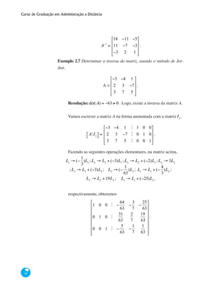 Curso de Graduação em Administração a Distância
98
A−1
=
18 −11 −5
11 −7 −3
−3 2 1
⎡
⎣
⎢
⎢
⎢
⎤
⎦
⎥
⎥
⎥
.
Exemplo 2.7 Determinar a inversa da matriz, usando o método de Jor-
dan.
A =
−3 −4 1
2 3 −7
3 7 5
⎡
⎣
⎢
⎢
⎢
⎤
⎦
⎥
⎥
⎥
.
Resolução:det(A) = −63 ≠ 0 . Logo, existe a inversa da matriz A.
Vamos escrever a matriz A na forma aumentada com a matrizI3
.
AMI3
⎡⎣ ⎤⎦ =
−3 −4 1 M 1 0 0
2 3 −7 M 0 1 0
3 7 5 M 0 0 1
⎡
⎣
⎢
⎢
⎢
⎤
⎦
⎥
⎥
⎥
.
Fazendo as seguintes operações elementares, na matriz acima,
L1
→ (−
1
3
)L1
;L3
→ L3
+ (−3)L1
;L2
→ L2
+ (−2)L1
;L2
→ 3L2
;L3
→ L3
+ (−3)L2
; L3
→ (−
1
63
)L3
; L1
→ L1
+ (−
4
3
)L2
;
L2
→ L2
+19L3
; L1
→ L1
+ (−25)L3
,
respectivamente, obteremos
1 0 0 M −
64
63
−
3
7
−
25
63
0 1 0 M
31
63
2
7
19
63
0 0 1 M −
5
63
−
1
7
1
63
⎡
⎣
⎢
⎢
⎢
⎢
⎢
⎢
⎢
⎤
⎦
⎥
⎥
⎥
⎥
⎥
⎥
⎥
.
 