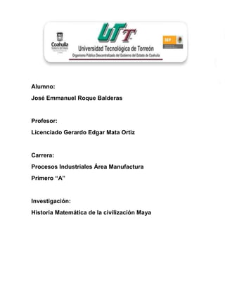 Alumno:
José Emmanuel Roque Balderas


Profesor:
Licenciado Gerardo Edgar Mata Ortiz


Carrera:
Procesos Industriales Área Manufactura
Primero “A”


Investigación:
Historia Matemática de la civilización Maya
 