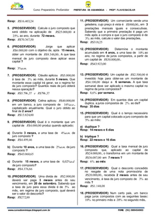 Curso Preparatório ProServidor PREFEITURA DE ANANINDEUA - PROFª. FLAVIOBACELAR
www.cursodominiopa.blogspot.com .br FONE: (91) 989454903
Resp: 24
,
403
.
16
$
R
5. (PROSERVIDOR) Calcule o juro composto que
será obtido na aplicação de 00
,
000
.
25
$
R a
%
25 ao ano, durante 72 meses.
Resp: 50
,
367
.
70
$
R
6. (PROSERVIDOR) Jorge que aplicar
00
,
000
.
6
$
R com o objetivo de, após 15 meses,
obter um montante de 00
,
348
.
9
$
R . A que taxa
mensal de juro composto deve aplicar esse
capital ?
Resp: .
.
%
3 m
a
7. (PROSERVIDOR) Cláudio aplicou 00
,
000
.
5
$
R
à taxa de %
3 ao mês, durante 5 meses. Que
montante esse capital irá gerar, se o regime for
de juro composto? Quantos reais de juro obterá
nessa operação?
Resp: 37
,
796
$
37
,
796
.
5
$ R
e
R
8. (PROSERVIDOR) Celina aplicou 00
,
000
.
40
$
R
em um banco, a juro composto de a
a.
%
16 ,
capitalizado anualmente. Qual o juro obtido ao
final de 2 anos?
Resp: 00
,
824
.
13
$
R
9. (PROSERVIDOR) Qual é o montante que um
capital de 00
,
000
.
4
$
R produz quando aplicado:
a) Durante 3 meses, a uma taxa de .
.
%
4 m
a de
juro composto ?
Resp: 46
,
499
.
4
$
R
b) Durante 10 anos, a uma taxa de .
.
%
2 m
a de juro
composto ?
Resp: 65
,
060
.
43
$
R
c) Durante 15 meses, a uma taxa de d
a.
%
02
,
0
de juro composto?
Resp: 66
,
376
.
4
$
R
10. (PROSERVIDOR) Uma dívida de 00
,
000
.
2
$
R
deverá ser paga 3 meses antes do seu
vencimento, em 20 de setembro. Sabendo que
a taxa de juro para essa dívida é de %
5 ao
mês, em regime de juro composto, qual deverá
ser o valor do desconto?
Resp: 88
,
272
$
R
11. (PROSERVIDOR) Um comerciante vende uma
geladeira, cujo preço à vista é 00
,
900
$
R , em 3
prestações mensais iguais e consecutivas.
Sabendo que a primeira prestação é paga um
mês após a compra e que o juro composto é de
%
3 ao mês, calcule o valor das prestações.
Resp: 25
,
318
$
R
12. (PROSERVIDOR) Determine o montante
acumulado em 4 anos, a uma taxa de %
10 ao
ano, no regime de juros compostos, a partir de
um capital de 00
,
000
.
30
$
R .
Resp: 00
,
923
.
43
$
R
13. (PROSERVIDOR) Um capital de 00
,
500
.
2
$
R é
investido hoje para obter-se um montante de
00
,
100
.
4
$
R daqui a 6 semanas. A que taxa
semanal deve ser aplicado o mesmo capital no
regime de juros compostos?
Resp: %
6
,
8 por semana.
14. (PROSERVIDOR) Em quantos dias um capital
duplica, a juros compostos de %
2 ao dia?
Resp: 35 dias
15. (PROSERVIDOR) Qual é o tempo necessário
para que um capital colocado a juro composto de
%
5 ao mês:
a) duplique ?
Resp: 14 meses e 6 dias
b) triplique ?
Resp: 22 meses e 16 dias
16. (PROSERVIDOR) Qual a taxa mensal de juro
composto que, aplicado ao capital de
00
,
000
.
24
$
R , o transforma em um montante de
00
,
087
.
36
$
R em 7 meses ?
Resp: %
6 ao mês
17. (PROSERVIDOR) Qual o desconto concedido
no resgate de uma nota promissória de
00
,
000
.
20
$
R , recebida 2 meses antes de seu
vencimento, à taxa de juro composto de %
3 ao
mês ?
Resp: 08
,
148
.
1
$
R
18. (PROSERVIDOR) Num certo país, um banco
paga juros compostos com as seguintes taxas:
%
10 no primeiro mês e %
20 no segundo mês.
 