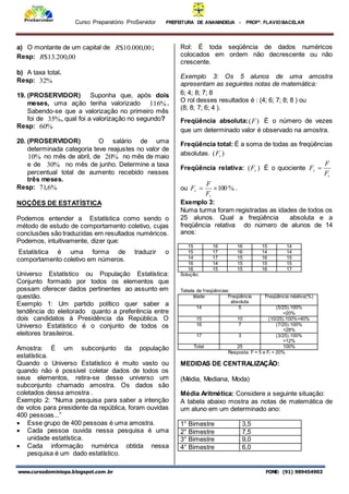 Curso Preparatório ProServidor PREFEITURA DE ANANINDEUA - PROFª. FLAVIOBACELAR
www.cursodominiopa.blogspot.com .br FONE: (91) 989454903
a) O montante de um capital de 00
,
000
.
10
$
R ;
Resp: 00
,
200
.
13
$
R
b) A taxa total.
Resp: %
32
19. (PROSERVIDOR) Suponha que, após dois
meses, uma ação tenha valorizado %
116 .
Sabendo-se que a valorização no primeiro mês
foi de %
35 , qual foi a valorização no segundo?
Resp: %
60
20. (PROSERVIDOR) O salário de uma
determinada categoria teve reajustes no valor de
%
10 no mês de abril, de %
20 no mês de maio
e de %
30 no mês de junho. Determine a taxa
percentual total de aumento recebido nesses
três meses.
Resp: %
6
,
71
NOÇÕES DE ESTATÍSTICA
Podemos entender a Estatística como sendo o
método de estudo de comportamento coletivo, cujas
conclusões são traduzidas em resultados numéricos.
Podemos, intuitivamente, dizer que:
Estatística é uma forma de traduzir o
comportamento coletivo em números.
Universo Estatístico ou População Estatística:
Conjunto formado por todos os elementos que
possam oferecer dados pertinentes ao assunto em
questão.
Exemplo 1: Um partido político quer saber a
tendência do eleitorado quanto a preferência entre
dois candidatos à Presidência da República. O
Universo Estatístico é o conjunto de todos os
eleitores brasileiros.
Amostra: É um subconjunto da população
estatística.
Quando o Universo Estatístico é muito vasto ou
quando não é possível coletar dados de todos os
seus elementos, retira-se desse universo um
subconjunto chamado amostra. Os dados são
coletados dessa amostra .
Exemplo 2: “Numa pesquisa para saber a intenção
de votos para presidente da república, foram ouvidas
400 pessoas...”
 Esse grupo de 400 pessoas é uma amostra.
 Cada pessoa ouvida nessa pesquisa é uma
unidade estatística.
 Cada informação numérica obtida nessa
pesquisa é um dado estatístico.
Rol: É toda seqüência de dados numéricos
colocados em ordem não decrescente ou não
crescente.
Exemplo 3: Os 5 alunos de uma amostra
apresentam as seguintes notas de matemática:
6; 4; 8; 7; 8
O rol desses resultados é : (4; 6; 7; 8; 8 ) ou
(8; 8; 7; 6; 4 ).
Freqüência absoluta: )
(F É o número de vezes
que um determinado valor é observado na amostra.
Freqüência total: É a soma de todas as freqüências
absolutas. )
( t
F
Freqüência relativa: )
( r
F É o quociente
t
r
F
F
F 
ou %
100


t
r
F
F
F .
Exemplo 3:
Numa turma foram registradas as idades de todos os
25 alunos. Qual a freqüência absoluta e a
freqüência relativa do número de alunos de 14
anos:
15 16 16 15 14
15 17 16 14 14
14 17 15 16 15
16 14 15 15 15
16 15 15 16 17
Solução;
Tabela de freqüências:
Idade Freqüência
absoluta
Freqüência relativa(%)
14 5 (5/25).100%
=20%
15 10 (10/25).100%=40%
16 7 (7/25).100%
=28%
17 3 (3/25).100%
=12%
Total 25 100%
Resposta: F = 5 e Fr = 20%
MEDIDAS DE CENTRALIZAÇÃO:
(Média, Mediana, Moda)
Média Aritmética: Considere a seguinte situação:
A tabela abaixo mostra as notas de matemática de
um aluno em um determinado ano:
1° Bimestre 3,5
2° Bimestre 7,5
3° Bimestre 9,0
4° Bimestre 6,0
 