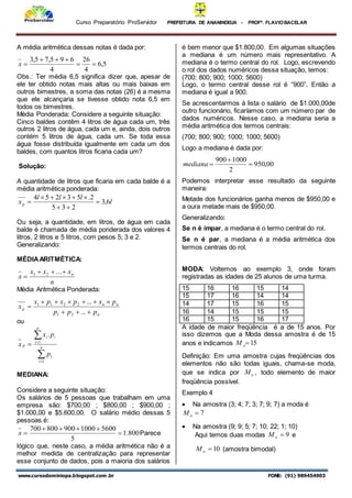Curso Preparatório ProServidor PREFEITURA DE ANANINDEUA - PROFª. FLAVIOBACELAR
www.cursodominiopa.blogspot.com .br FONE: (91) 989454903
A média aritmética dessas notas é dada por:
5
,
6
4
26
4
6
9
5
,
7
5
,
3






x
Obs.: Ter média 6,5 significa dizer que, apesar de
ele ter obtido notas mais altas ou mais baixas em
outros bimestres, a soma das notas (26) é a mesma
que ele alcançaria se tivesse obtido nota 6,5 em
todos os bimestres.
Média Ponderada: Considere a seguinte situação:
Cinco baldes contêm 4 litros de água cada um, três
outros 2 litros de água, cada um e, ainda, dois outros
contém 5 litros de água, cada um. Se toda essa
água fosse distribuída igualmente em cada um dos
baldes, com quantos litros ficaria cada um?
Solução:
A quantidade de litros que ficaria em cada balde é a
média aritmética ponderada:
l
l
l
l
xp 6
,
3
2
3
5
2
.
5
3
2
5
4









Ou seja, a quantidade, em litros, de água em cada
balde é chamada de média ponderada dos valores 4
litros, 2 litros e 5 litros, com pesos 5; 3 e 2.
Generalizando:
MÉDIAARITMÉTICA:
n
x
x
x
x n




...
2
1
Média Aritmética Ponderada:
n
n
n
p
p
p
p
p
x
p
x
p
x
x










...
...
2
1
2
2
1
1
ou




 n
i
i
n
i
i
i
p
p
p
x
x
1
1
.
MEDIANA:
Considere a seguinte situação:
Os salários de 5 pessoas que trabalham em uma
empresa são: $700,00 ; $800,00 ; $900,00 ;
$1.000,00 e $5.600,00. O salário médio dessas 5
pessoas é:
800
.
1
5
5600
1000
900
800
700






x Parece
lógico que, neste caso, a média aritmética não é a
melhor medida de centralização para representar
esse conjunto de dados, pois a maioria dos salários
é bem menor que $1.800,00. Em algumas situações
a mediana é um número mais representativo. A
mediana é o termo central do rol. Logo, escrevendo
o rol dos dados numéricos dessa situação, temos:
(700; 800; 900; 1000; 5600)
Logo, o termo central desse rol é “900”. Então a
mediana é igual a 900.
Se acrescentarmos à lista o salário de $1.000,00de
outro funcionário, ficaríamos com um número par de
dados numéricos. Nesse caso, a mediana seria a
média aritmética dos termos centrais:
(700; 800; 900; 1000; 1000; 5600)
Logo a mediana é dada por:
00
,
950
2
1000
900



mediana
Podemos interpretar esse resultado da seguinte
maneira:
Metade dos funcionários ganha menos de $950,00 e
a oura metade mais de $950,00.
Generalizando:
Se n é ímpar, a mediana é o termo central do rol.
Se n é par, a mediana é a média aritmética dos
termos centrais do rol.
MODA: Voltemos ao exemplo 3, onde foram
registradas as idades de 25 alunos de uma turma.
15 16 16 15 14
15 17 16 14 14
14 17 15 16 15
16 14 15 15 15
16 15 15 16 17
A idade de maior freqüência é a de 15 anos. Por
isso dizemos que a Moda dessa amostra é de 15
anos e indicamos 15

o
M
Definição: Em uma amostra cujas freqüências dos
elementos não são todas iguais, chama-se moda,
que se indica por o
M , todo elemento de maior
freqüência possível.
Exemplo 4
 Na amostra (3; 4; 7; 3; 7; 9; 7) a moda é
7

o
M
 Na amostra (9; 9; 5; 7; 10; 22; 1; 10)
Aqui temos duas modas 9

o
M e
10

o
M (amostra bimodal)
 