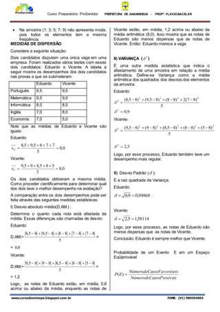 Curso Preparatório ProServidor PREFEITURA DE ANANINDEUA - PROFª. FLAVIOBACELAR
www.cursodominiopa.blogspot.com .br FONE: (91) 989454903
 Na amostra (1; 3; 5; 7; 9) não apresenta moda,
pois todos os elementos tem a mesma
freqüência.
MEDIDAS DE DISPERSÃO
Considere a seguinte situação:
Dois candidatos disputam uma única vaga em uma
empresa. Foram realizados vários testes com esses
dois candidatos: Eduardo e Vicente. A tabela a
seguir mostra os desempenhos dos dois candidatos
nas provas a que se submeteram:
Eduardo Vicente
Português 8,5 9,5
Matemática 9,5 9,0
Informática 8,0 8,5
Inglês 7,0 8,0
Economia 7,0 5,0
Note que as médias de Eduardo e Vicente são
iguais:
Eduardo:
0
,
8
5
7
7
8
5
,
9
5
,
8






E
x
Vicente:
0
,
8
5
5
8
5
,
8
9
5
,
9






V
x
Os dois candidatos obtiveram a mesma média.
Como proceder cientificamente para determinar qual
dos dois teve o melhor desempenho na avaliação?
A comparação entre os dois desempenhos pode ser
feita através das seguintes medidas estatísticas:
I) Desvio absoluto médio(D.AM.) :
Determina o quanto cada nota está afastada da
média. Essas diferenças são chamadas de desvio:
Eduardo:
D.AM.=
5
8
7
8
7
8
8
8
5
,
9
8
5
,
8 








=
= 8
,
0
Vicente:
D.AM.=
5
8
5
8
8
8
5
,
8
8
9
8
5
,
9 








=
= 1,2
Logo, as notas de Eduardo estão, em média, 0,8
acima ou abaixo da média, enquanto as notas de
Vicente estão, em média, 1,2 acima ou abaixo da
média aritmética (8,0). Isso mostra que as notas de
Eduardo são menos dispersas que as notas de
Vicente. Então: Eduardo merece a vaga.
II) VARIANÇA ( 2
 )
É uma outra medida estatística que indica o
afastamento de uma amostra em relação a média
aritmética. Define-se Variança como a média
aritmética dos quadrados dos desvios dos elementos
da amostra:
Eduardo:
5
)
8
7
(
2
)
8
8
(
)
8
5
,
9
(
)
8
5
,
8
( 2
2
2
2
2 








9
,
0
2


Vicente:
5
)
8
5
(
)
8
8
(
)
8
5
,
8
(
)
8
9
(
)
8
5
,
9
( 2
2
2
2
2
2 










5
,
2
2


Logo, por esse processo, Eduardo também teve um
desempenho mais regular.
III) Desvio Padrão ( ):
É a raiz quadrada da Variança.
Eduardo:
94868
,
0
9
,
0 


Vicente:
58114
,
1
5
,
2 


Logo, por esse processo, as notas de Eduardo são
menos dispersas que as notas de Vicente.
Conclusão: Eduardo é sempre melhor que Vicente.
Probabilidade de um Evento E em um Espaço
Eqüiprovável
is
sosPossíve
NúmerodeCa
eis
sosFavoráv
NúmerodeCa
E
P 
)
(
 
