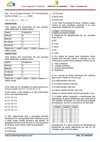 Curso Preparatório ProServidor PREFEITURA DE ANANINDEUA - PROFª. FLAVIOBACELAR
www.cursodominiopa.blogspot.com .br FONE: (91) 989454903
Obs.: Se um Espaço Amostral “S” é formado pelos
eventos simples n
e
e
e ....
;
2
;
1 , então:
1
)
(
...
)
(
)
( 2
1 


 n
e
P
e
P
e
P
EXERCÍCIOS
1)Os salários dos funcionários de uma empresa
estão distribuídos na tabela abaixo:
Salário Freqüência
$400,00 5
$600,00 2
$1.000,00 2
$5.000,00 1
Determine o salário médio, o salário mediano e o
salário modal.
EXERCÍCIOS
1)Os salários dos funcionários de uma empresa
estão distribuídos na tabela abaixo:
Salário Freqüência
$400,00 5
$600,00 2
$1.000,00 2
$5.000,00 1
Determine o salário médio, o salário mediano e o
salário modal.
2) As notas de um candidato em suas provas de um
concurso foram: 8,4; 9,1; 7,2; 6,8; 8,7 e 7,2.
A nota média, a nota mediana e a nota modal desse
aluno, são respectivamente:
a) 7,9; 7,8; 7,2
b) 7,2; 7,8; 7,9
c) 7,8; 7,8; 7,9
d) 7,2; 7,8; 7,9
e) 7,8; 7,9; 7,2
3) Num determinado país a população feminina
representa 51% da população total. Sabendo-se que
a idade média (média aritmética das idades) da
população feminina é de 38 anos e a da masculina é
de 36 anos. Qual a idade média da população?
a) 37,02 anos
b) 37,00 anos
c) 37,20 anos
d) 36,60 anos
e) 37,05 anos
4) Um dado foi lançado 50 vezes. A tabela a seguir
mostra os seis resultados possíveis e as suas
respectivas freqüências de ocorrências:
A freqüência de aparecimento de um resultado
ímpar foi de:
a) 2/5
b) 11/25
c) 12/25
d) 1/2
e) 13/25
5) Em tempo de eleição para presidente, foram
ouvidas 400 pessoas quanto a intenção de voto.
Cada pessoa ouvida nessa pesquisa constitui um(a):
a) dado estatístico
b) unidade estatística
c) amostra representativa
d) freqüência
6) Um conjunto de dados numéricos tem variância
igual a zero. Podemos concluir que:
a) a média também vale zero.
b) a mediana também vale zero.
c) a moda também vale zero.
d) o desvio padrão também vale zero.
e)todos os valores desse conjunto são iguais a zero.
7) A tabela adiante apresenta o levantamento das
quantidades de peças defeituosas para cada lote de
100 unidades fabricadas em uma linha de produção
de autopeças, durante um período de 30 dias úteis.
Considerando S a série numérica de distribuição de
freqüências de peças defeituosas por lote de 100
unidades, julgue os itens abaixo.
 