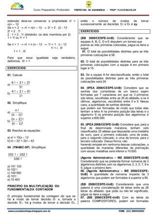 Curso Preparatório ProServidor PREFEITURA DE ANANINDEUA - PROFª. FLAVIOBACELAR
www.cursodominiopa.blogspot.com .br FONE: (91) 989454903
extensão deve-se conservar a propriedade n! =
n(n – 1)!
Se n = 2  n! = n(n – 1)!  2! = 2 . (2 - 1)!
2! = 2 . 1!
2 . 1 = 2 . 1! (dividindo os dois membros por 2)
1 = 1! ou 1! = 1
Se n = 1  n! = n (n - 1)!  1! = 1 . (i - 1)!
1! = i . 0!
1 = 1 . 0!
Para que essa igualdade seja verdadeira,
definimos: 0! = 1
EXERCÍCIOS
01. Calcule
a)
!
5
!
2
!
3
!
6 

b)
!
1
!
0
!
2
!
4 

02. Simplifique
a)
!
)
1
n
(
!
n

b)
!
)
1
n
(
!
)
2
n
(


03. Resolva as equações:
a) x! = 15(x – 1)!
b) (n – 2)! = 2(n – 4)!
04. (FMABC-SP) Simplifique:
!
100
!
102
!
101 
a) 101 103
b) 102 !
c) 100 000
d) 101!
e) 10 403
PRINCÍPIO DA MULTIPLICAÇÃO OU
FUNDAMENTALDA CONTAGEM
O princípio fundamental da contagem diz que se
há x modo de tomar decisão D1 e, tomada a
decisão D1, há y modos de tomar a decisão D2,
então o número de modos de tomar
sucessivamente as decisões D1 e D2 é xy.
EXERCÍCIOS
(BB 2009/CESPE-UnB) Considerando que as
equipes A, B, C, D e E disputem um torneio que
premie as três primeiras colocadas, julgue os itens a
seguir.
01. O total de possibilidades distintas para as três
primeiras colocações é 58.
02. O total de possibilidades distintas para as três
primeiras colocações com a equipe A em primeiro
lugar é 15.
03. Se a equipe A for desclassificada, então o total
de possibilidades distintas para as três primeiras
colocações será 24.
04. (IPEA 2008/CESPE-UnB) Considere que as
senhas dos correntistas de um banco sejam
formadas por 7 caracteres em que os 3 primeiros
são letras, escolhidas entre as 26 do alfabeto, e os 4
últimos, algarismos, escolhidos entre 0 e 9. Nesse
caso, a quantidade de senhas distintas
que podem ser formadas de modo que todas elas
tenham a letra A na primeira posição das letras e o
algarismo 9 na primeira posição dos algarismos é
superior a 600.000.
05. (IPEA 2008/CESPE-UnB) Considere que, para a
final de determinada maratona, tenham sido
classificados 25 atletas que disputarão uma medalha
de ouro, para o primeiro colocado, uma de prata,
para o segundo colocado, e uma de bronze, para o
terceiro colocado. Dessa forma, não
havendo empate em nenhuma dessas colocações, a
quantidade de maneiras diferentes de premiação
com essas medalhas será inferior a 10.000.
(Agente Administrativo – ME 2008/CESPE-UnB)
Considerando que se pretenda formar números de 3
algarismos distintos com os algarismos 2, 3, 5, 7, 8 e
9, julgue o próximo item.
06. (Agente Administrativo – ME 2008/CESPE-
UnB) A quantidade de números ímpares de 3
algarismos que podem ser formados é superior a 90.
(BB 2008/CESPE-UnB) Considerando que uma
palavra é uma concatenação de letras entre as 26
letras do alfabeto, que pode ou não ter significado,
julgue os itens a seguir.
07. (BB 2008/CESPE-UnB) Com as letras da
palavra COMPOSITORES, podem ser formadas
 
