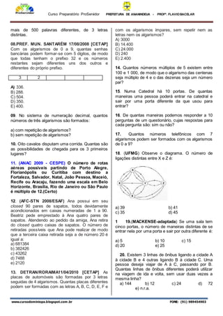 Curso Preparatório ProServidor PREFEITURA DE ANANINDEUA - PROFª. FLAVIOBACELAR
www.cursodominiopa.blogspot.com .br FONE: (91) 989454903
mais de 500 palavras diferentes, de 3 letras
distintas.
08.PREF. MUN. SANTARÉM 17/08/2008 [CETAP]
Com os algarismos de 0 a 9, quantas senhas
bancárias podem formar-se com 5 dígitos, de modo
que todas tenham o prefixo 32 e os números
restantes sejam diferentes uns dos outros e
diferentes do próprio prefixo.
3 2
A) 336.
B) 288.
C) 504.
D) 350.
E) 400.
09. No sistema de numeração decimal, quantos
números de três algarismos são formados:
a) com repetição de algarismos?
b) sem repetição de algarismos?
10. Oito cavalos disputam uma corrida. Quantas são
as possibilidades de chegada para os 3 primeiros
lugares?
11. (ANAC 2009 - CESPE) O número de rotas
aéreas possíveis partindo de Porto Alegre,
Florianópolis ou Curitiba com destino a
Fortaleza, Salvador, Natal, João Pessoa, Maceió,
Recife ou Aracaju, fazendo uma escala em Belo
Horizonte, Brasília, Rio de Janeiro ou São Paulo
é múltiplo de 12.(Certo)
12. (AFC-STN 2008/ESAF) Ana possui em seu
closed 90 pares de sapatos, todos devidamente
acondicionados em caixas numeradas de 1 a 90.
Beatriz pede emprestado à Ana quatro pares de
sapatos. Atendendo ao pedido da amiga, Ana retira
do closed quatro caixas de sapatos. O número de
retiradas possíveis que Ana pode realizar de modo
que a terceira caixa retirada seja a de número 20 é
igual a:
a) 681384
b) 382426
c) 43262
d) 7488
e) 2120
13. DETRAN/RORAIMA11/04/2010 [CETAP] As
placas de automóveis são formadas por 3 letras
seguidas de 4 algarismos. Quantas placas diferentes
podem ser formadas com as letras A, B, C, D, E, F e
com os algarismos ímpares, sem repetir nem as
letras nem os algarismos?
A) 3000
B) 14.400
C) 24.000
D) 240
E) 2.400
14. Quantos números múltiplos de 5 existem entre
100 e 1 000, de modo que o algarismo das centenas
seja múltiplo de 4 e o das dezenas seja um número
par?
15. Numa Catedral há 10 portas. De quantas
maneiras uma pessoa poderá entrar na catedral e
sair por uma porta diferente da que usou para
entrar?
16. De quantas maneiras podemos responder a 10
perguntas de um questionário, cujas respostas para
cada pergunta são: sim ou não?
17. Quantos números telefônicos com 7
algarismos podem ser formados com os algarismos
de 0 a 9?
18. (UFMG) Observe o diagrama. O número de
ligações distintas entre X e Z é:
a) 39 b) 41
c) 35 d) 45
1 19.(MACKENSE-adaptada) Se uma sala tem
cinco portas, o número de maneiras distintas de se
entrar nela por uma porta e sair por outra diferente é:
a) 5 b) 10 c) 15
d) 20 e) 25
20. Existem 3 linhas de ônibus ligando a cidade A
à cidade B e 4 outras ligando B à cidade C. Uma
pessoa deseja viajar de A à C, passando por B.
Quantas linhas de ônibus diferentes poderá utilizar
na viagem de ida e volta, sem usar duas vezes a
mesma linha?
a) 144 b) 12 c) 24 d) 72
e) n.r.a.
 