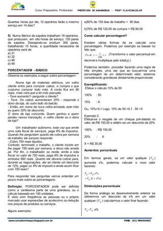 Curso Preparatório ProServidor PREFEITURA DE ANANINDEUA - PROFª. FLAVIOBACELAR
www.cursodominiopa.blogspot.com .br FONE: (91) 989454903
Quantas horas por dia, 12 operários farão o mesmo
serviço em 14 dias?
5) Numa fábrica de sapatos trabalham 16 operários,
que produzem, em oito horas de serviço, 120 pares
de sapatos. Desejando-se produzir 300 pares,
trabalhando 10 horas, a quantidade necessária de
operários será de:
a) 31
b) 32
c) 48
d) 49
PORCENTAGEM - BÁSICO
Observe os exemplos a seguir sobre porcentagem:
Numa loja de materiais elétricos, um velho
cliente entra para comprar cabos, e compra o que
costuma comprar todo mês. A conta fica em 80
reais, mais cara que a do mês passado.
- Teve aumento?- pergunta o cliente?
- Teve. Os cabos aumentaram 20% - responde o
dono da loja, do outro lado do balcão.
- Então, em nome da nova velha amizade, este mês
eu quero 20% de desconto.
O dono da loja concorda. Quem ganhou e quem
perdeu nessa transação, o velho cliente ou o dono
da loja?
Um trabalhador autônomo, toda vez que emite
uma nota fiscal de serviços, paga 8% de impostos.
Quando lhe perguntam quanto ele cobra por semana
de trabalho ele sempre responde:
- Cobro 750 reais líquidos.
Contudo, terminado o trabalho, o cliente insiste em
lhe pagar 750 reais por semana, e disso não arreda
pé. Por fim, o trabalhador se rende, emite a nota
fiscal no valor de 750 reais, paga 8% de impostos e
embolsa 690 reais. Quanto ele deveria cobrar para,
durante as negociações, dar ao cliente um desconto
de 12%, pagar os 8% de imposto e ainda assim ficar
com 750 reais?
Para responder tais perguntas vamos entender um
pouco mais sobre as porcentagens:
Definição: PORCENTAGEM pode ser definida
como a centésima parte de uma grandeza, ou o
cálculo baseado em 100 unidades.
É visto com freqüência as pessoas ou o próprio
mercado usar expressões de acréscimo ou redução
nos preços de produtos ou serviços.
Alguns exemplos:
a)60% de 150 dias de trabalho = 90 dias
b)70% de R$ 120,00 de compra = R$ 84,00
Como calcular porcentagem?
Existem várias formas de se calcular uma
porcentagem. Podemos por exemplo se basear no
fato que:
y
x
y
de
x 

100
% (Transforme o valor percentual em
decimal e multiplique pelo total(y).)
Podemos também, proceder fazendo uma regra de
três simples, uma vez que ao buscarmos uma
porcentagem de um determinado valor, estamos
considerando grandezas diretamente proporcionais
Exemplificando:
Efetue o cálculo 10% de 50
100% : 50
10% : X
Ou, 10%=0,1 Logo, 10% de 50 =0,1 . 50 =5
Exemplo 2:
Efetua-se o resgate de um cheque pré-datado no
valor de R$ 150,00 e obtêm-se um desconto de 20%
100% : R$ 150,00
20% : X
X = R$ 30,00
Aumentos porcentuais
Em termos gerais, se um valor qualquer ( Q
V )
aumenta x%, podemos calcular o novo valor
fazendo:
%)
1
.(
%
.
x
V
x
V
V
Q
Q
Q



Diminuições porcentuais
De forma análoga ao desenvolvimento anterior se
obtivermos um desconto de x% em um valor
qualquer ( Q
V ) calcularmos o valor final fazendo:
Q
V - Q
V .x%
 