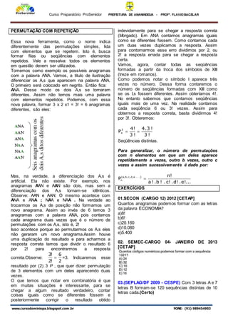 Curso Preparatório ProServidor PREFEITURA DE ANANINDEUA - PROFª. FLAVIOBACELAR
www.cursodominiopa.blogspot.com .br FONE: (91) 989454903
PERMUTAÇÃO COM REPETIÇÃO
Essa nova ferramenta, como o nome indica
diferentemente das permutações simples, lida
com elementos que se repetem. Isto é, busca
formar filas ou seqüências com elementos
repetidos. Vale a ressalva: todos os elementos
em questão devem ser utilizados.
Tomemos como exemplo os possíveis anagramas
com a palavra ANA. Vamos, a titulo de ilustração
diferenciar os A,s que aparecem na palavra ANA.
O primeiro será colocado em negrito. Então fica:
ANA. Desse modo os dois A,s se tornaram
diferentes. Assim não temos mais uma palavra
com elementos repetidos. Podemos, com essa
nova palavra, formar 3 x 2 x1 = 3! = 6 anagramas
diferentes, são eles:
Mas, na verdade, a diferenciação dos A,s é
artificial. Ela não existe. Por exemplo, nos
anagramas AAN e AAN são dois, mas sem a
diferenciação dos A,s tornam-se idênticos.
Observe: AAN e AAN. O mesmo acontece com
ANA e ANA ; NAA e NAA . Na verdade ao
trocarmos os A,s de posição não formamos um
novo anagrama. Assim ao invés de 6 temos 3
anagramas com a palavra ANA, pois contamos
cada anagrama duas vezes que é o número de
permutações com os A,s, isto é, 2!
Isso acontece porque ao permutarmos os A,s eles
não geraram um novo anagrama.Assim houve
uma duplicação do resultado e para acharmos a
resposta correta temos que dividir o resultado 6
por 2! para encontrarmos a resposta
correta.Observe:
2
6
!
2
!
3
 =3. Indicaremos esse
resultado por (2) 3 P , que quer dizer: permutação
de 3 elementos com um deles aparecendo duas
vezes.
O que temos que notar em combinatória é que
em muitas situações é interessante, para se
chegar a algum resultado verdadeiro, contar
coisas iguais como se diferentes fossem e
posteriormente corrigir o resultado obtido
indevidamente para se chegar a resposta correta
(Morgado). Em ANA contamos anagramas iguais
como se diferentes fossem. Como contamos cada
um duas vezes duplicamos a resposta. Assim
para contornarmos esse erro dividimos por 2, ou
2! a resposta errada para se chegar a resposta
certa.
Vamos, agora, contar todas as seqüências
formadas a partir da troca dos símbolos de XIII
(treze em romanos).
Como podemos notar o símbolo I aparece três
vezes no número. Dessa forma contaremos o
número de seqüências formadas com XIII como
se os I,s fossem diferentes. Assim obteríamos 4!.
No entanto sabemos que contamos seqüências
iguais mais de uma vez. Na realidade contamos
cada seqüência 6 ou 3! vezes. Assim para
obtermos a resposta correta, basta dividirmos 4!
por 3!. Obteremos:
!
3
!
3
.
4
!
3
!
4
P3
4 

Seqüências distintas.
Para generalizar, o número de permutações
com n elementos em que um deles aparece
repetidamente a vezes, outro b vezes, outro c
vezes e assim sucessivamente é dado por:
.
.
.
!
e
.
!
d
.
!
c
.
!
b
.
!
a
!
n
P )
.
.
.
e
,
d
,
c
,
b
,
a
(
n 
EXERCÍCIOS
01.SECON (CARGO 12) 2012 [CETAP]
Quantos anagramas podemos formar com as letras
da palavra ECONOMIA?
a)8!
b)6!
c)20.160
d)10.080
e)5.400
02. SEMEC-CARGO 04- JANEIRO DE 2013
[CETAP]
03.(SEPLAG/DF 2009 - CESPE) Com 3 letras A e 7
letras B formam-se 120 sequências distintas de 10
letras cada.(Certo)
 
