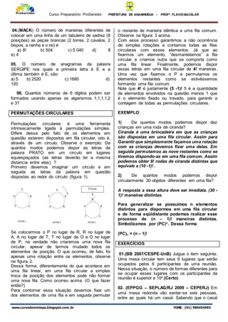 Curso Preparatório ProServidor PREFEITURA DE ANANINDEUA - PROFª. FLAVIOBACELAR
www.cursodominiopa.blogspot.com .br FONE: (91) 989454903
04.(MACK) O número de maneiras diferentes de
colocar em uma linha de um tabuleiro de xadrez (8
posições) as peças brancas (2 torres, 2 cavalos, 2
bispos, a rainha e o rei) é
a) 8! b) 504 c) 5 040 d) 8
e) 4
05. O número de anagramas da palavra
SERGIPE nos quais a primeira letra é E e a
última também é E, são:
a) 5 b) 2520 c) 1680 d)
120
06. Quantos números de 6 dígitos podem ser
formados usando apenas os algarismos 1,1,1,1,2
e 3?
PERMUTAÇÕES CIRCULARES
Permutações circulares é uma ferramenta
intrinsecamente ligada à permutações simples.
Difere dessa pelo fato de os elementos em
questão estarem dispostos em fila circular, isto é,
através de um circulo. Observe o exemplo: De
quantos modos podemos dispor as letras da
palavra PRATO em um circulo em lugares
equiespaçados (as letras deverão ter a mesma
distancia entre elas). ?
Primeiro devemos imaginar um círculo e em
seguida as letras da palavra em questão
dispostas ao redor do círculo (figura 1).
Se colocarmos o P no lugar de R, R no lugar de
A, A no lugar de T, T no lugar de O e O no lugar
de P, na verdade não criaremos uma nova fila
circular, apesar de termos mudado todos os
elementos de posição. O que ocorreu, de fato, foi
apenas uma rotação entre os elementos, observe
na figura 2.
Dessa forma, diferentemente do que acontece em
uma fila linear, em uma fila circular a simples
troca de posição dos elementos pode não formar
uma nova fila. Como ocorreu acima. (O que fazer
então?)
Para contornar essa situação devemos fixar um
dos elementos de uma fila e em seguida permutar
o restante de maneira idêntica a uma fila comum.
Observe na figura 3 acima.
Com esse processo garantimos a não ocorrência
de simples rotações e contamos todas as filas
circulares com esses elementos. Já que ao
fixarmos um elemento, “desmantelamos” a fila
circular e criamos outra que se comporta como
uma fila linear. Finalmente, podemos dispor
essas letras em uma fila circular de 4! maneiras.
Uma vez que fixamos o P e permutamos os
elementos restantes como se estivéssemos
formando uma fila comum.
Note que 4! é justamente (5 -1)! 5 é a quantidade
de elementos envolvidos na questão menos 1 que
é o elemento fixado ou travado, para garantir a
contagem de todas as permutações circulares.
EXEMPLO:
1) De quantos modos podemos dispor dez
crianças em uma roda de ciranda?
Ciranda é uma brincadeira em que as crianças
são dispostas em uma fila circular. Assim para
Garantir que simplesmente façamos uma rotação
com as crianças devemos fixar uma delas. Em
seguida permutamos as nove restantes como se
tivemos dispondo-as em uma fila comum. Assim
podemos obter 9! rodas de ciranda distintas que
equivale a (10 -1)! .
2) De quantos modos podemos dispor
circularmente 30 objetos diferentes em uma fila?
A resposta a essa altura deve ser imediata. (30 -
1)! maneiras distintas.
Para generalizar se possuímos n elementos
distintos para dispormos em uma fila circular
e de forma eqüidistante podemos realizar esse
processo de (n – 1)! maneiras distintas.
Simbolizamos por (PC)n
. Dessa forma
(PC)n = (n – 1)!
EXERCÍCIOS
01.(BB 2007/CESPE-UnB) Julgue o item seguinte.
Uma mesa circular tem seus 6 lugares que serão
ocupados pelos 6 participantes de uma reunião.
Nessa situação, o número de formas diferentes para
se ocupar esses lugares com os participantes da
reunião é superior a 10².(Certo)
02. (EPPGG – SEPLAG/RJ 2009 – CEPERJ) Em
uma mesa redonda vão sentar-se seis pessoas,
entre as quais há um casal. Sabendo que o casal
 