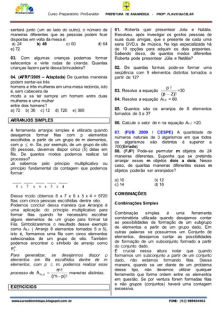 Curso Preparatório ProServidor PREFEITURA DE ANANINDEUA - PROFª. FLAVIOBACELAR
www.cursodominiopa.blogspot.com .br FONE: (91) 989454903
sentará junto (um ao lado do outro), o número de
maneiras diferentes que as pessoas podem ficar
dispostas em volta da mesa é:
a) 24 b) 48 c) 60 d) 64
e) 72
03. Com algumas crianças podemos formar
setecentos e vinte rodas de ciranda. Quantas
crianças fazem parte dessa brincadeira?
04. (AFRF/2009 – Adaptada) De quantas maneiras
podem sentar-se três
homens e três mulheres em uma mesa redonda, isto
é, sem cabeceira de
modo a se ter sempre um homem entre duas
mulheres e uma mulher
entre dois homens?
a) 72 b) 36 c) 12 d) 720 e) 360
ARRANJOS SIMPLES
A ferramenta arranjos simples é utilizada quando
desejamos formar filas com p elementos
escolhidos a partir de um grupo de m elementos,
com p  m. Se, por exemplo, de um grupo de oito
(8) pessoas, devemos dispor cinco (5) delas em
fila. De quantos modos podemos realizar tal
processo?
Já sabemos pelo principio multiplicativo ou
principio fundamental da contagem que podemos
formar:
Desse modo obtemos 8 x 7 x 6 x 5 x 4 = 6720
filas com cinco pessoas escolhidas dentre oito.
Podemos concluir dessa maneira que Arranjos é
uma aplicação do principio multiplicativo para
formar filas quando for necessário escolher
alguns elementos de um grupo para formar tal
Fila. Simbolizaremos o resultado desse exemplo
como A8,5 ( Arranjo 8 elementos tomados 5 a 5),
isto é, formamos uma fila com cinco elementos
selecionados de um grupo de oito. Também
podemos encontrar o símbolo de arranjo como
8
5
P .
Para generalizar, se desejarmos dispor p
elementos em fila escolhidos dentre de m
elementos, com p  m, podemos realizar esse
processo de
)!
p
m
(
!
m
A p
,
m

 maneiras distintas.
EXERCÍCIOS
01. Roberta quer presentear Júlia e Natália.
Resolveu, após investigar os gostos pessoas de
suas duas amigas, que o presente de cada uma
seria DVD,s de música. Na loja especializada há
de 10 opções para adquirir os dois presentes.
Sabendo disso, de quantos modos diferentes
Roberta pode presentear Júlia e Natália?
02. De quantas formas pode-se formar uma
seqüência com 9 elementos distintos tomados a
partir de 12?
03. Resolva a equação
)!
2
p
(
!
p

=30
04. Resolva a equação A5,p = 60.
05. Quantos são os arranjos de 8 elementos
tomados de 3 a 3?
06. Calcule o valor de n na equação An,2 =20.
07. (FUB 2009 / CESPE) A quantidade de
números naturais de 3 algarismos em que todos
os algarismos são distintos é superior a
700(Errado)
08. (FJP) Pode-se permutar m objetos de 24
maneiras diferentes. Suponha que se pretenda
arranjar esses m objetos dois a dois. Nesse
caso, de quantas maneiras diferentes esses m
objetos poderão ser arranjados?
a) 10 b) 12
c) 14 d) 16
COMBINAÇÕES
Combinações Simples
Combinação simples é uma ferramenta
combinatória utilizada quando desejamos contar
as possibilidades de formação de um subgrupo
de elementos a partir de um grupo dado. Em
outras palavras se possuirmos um Conjunto de
elementos, desejamos contar as possibilidades
de formação de um subconjunto formado a partir
do conjunto dado.
É crucial nessa altura notar que quando
formamos um subconjunto a partir de um conjunto
dado, não estamos formando filas. Dessa
maneira, quando se ver diante de um problema
desse tipo, não devemos utilizar qualquer
ferramenta que forme ordem entre os elementos
em questão. Se por ventura forem formadas filas
e não grupos (conjuntos) haverá uma contagem
excessiva.
 