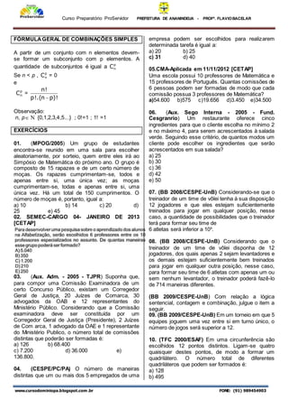 Curso Preparatório ProServidor PREFEITURA DE ANANINDEUA - PROFª. FLAVIOBACELAR
www.cursodominiopa.blogspot.com .br FONE: (91) 989454903
FÓRMULAGERAL DE COMBINAÇÕES SIMPLES
A partir de um conjunto com n elementos devem-
se formar um subconjunto com p elementos. A
quantidade de subconjuntos é igual a p
n
C
Se n < p , p
n
C = 0
e
p
n
C =
!
)
p
n
(
.
!
p
!
n

Observação:
n, p  {0,1,2,3,4,5...} ; 0!=1 ; 1! =1
EXERCÍCIOS
01. (MPOG/2005) Um grupo de estudantes
encontra-se reunido em uma sala para escolher
aleatoriamente, por sorteio, quem entre eles irá ao
Simpósio de Matemática do próximo ano. O grupo é
composto de 15 rapazes e de um certo número de
moças. Os rapazes cumprimentam-se, todos e
apenas entre si, uma única vez; as moças
cumprimentam-se, todas e apenas entre si, uma
única vez. Há um total de 150 cumprimentos. O
número de moças é, portanto, igual a:
a) 10 b) 14 c) 20 d)
25 e) 45
02. SEMEC-CARGO 04- JANEIRO DE 2013
[CETAP]
03. (Aux. Adm. - 2005 - TJPR) Suponha que,
para compor uma Comissão Examinadora de um
certo Concurso Público, existam um Corregedor
Geral de Justiça, 20 Juízes de Comarca, 30
advogados da OAB e 12 representantes do
Ministério Público. Considerando que a Comissão
examinadora deve ser constituída por um
Corregedor Geral de Justiça (Presidente), 2 Juízes
de Com arca, 1 advogado da OAE e 1 representante
do Ministério Publico, o número total de comissões
distintas que poderão ser formadas é:
a) 126 b) 68.400
c) 7.200 d) 36.000 e)
136.800.
04. (CESPE/PC/PA) O número de maneiras
distintas que um ou mais dos 5 empregados de uma
empresa podem ser escolhidos para realizarem
determinada tarefa é igual a:
a) 20 b) 25
c) 31 d) 40
05.CMA-Aplicada em 11/11/2012 [CETAP]
Uma escola possui 10 professores de Matemática e
15 professores de Português. Quantas comissões de
6 pessoas podem ser formadas de modo que cada
comissão possua 3 professores de Matemática?
a)54.600 b)575 c)19.656 d)3.450 e)34.500
06. (Aux. Sego Interna - 2005 - Fund.
Cesgranrio) Um restaurante oferece cinco
ingredientes para que o cliente escolha no mínimo 2
e no máximo 4, para serem acrescentados à salada
verde. Seguindo esse critério, de quantos modos um
cliente pode escolher os ingredientes que serão
acrescentados em sua salada?
a) 25
b) 30
c) 36
d) 42
e) 50
07. (BB 2008/CESPE-UnB) Considerando-se que o
treinador de um time de vôlei tenha à sua disposição
12 jogadores e que eles estejam suficientemente
treinados para jogar em qualquer posição, nesse
caso, a quantidade de possibilidades que o treinador
terá para formar seu time de
6 atletas será inferior a 10³.
08. (BB 2008/CESPE-UnB) Considerando que o
treinador de um time de vôlei disponha de 12
jogadores, dos quais apenas 2 sejam levantadores e
os demais estejam suficientemente bem treinados
para jogar em qualquer outra posição, nesse caso,
para formar seu time de 6 atletas com apenas um ou
sem nenhum levantador, o treinador poderá fazê-lo
de 714 maneiras diferentes.
(BB 2009/CESPE-UnB) Com relação a lógica
sentencial, contagem e combinação, julgue o item a
seguir.
09. (BB 2009/CESPE-UnB) Em um torneio em que 5
equipes joguem uma vez entre si em turno único, o
número de jogos será superior a 12.
10. (TFC 2000/ESAF) Em uma circunferência são
escolhidos 12 pontos distintos. Ligam-se quatro
quaisquer destes pontos, de modo a formar um
quadrilátero. O número total de diferentes
quadriláteros que podem ser formados é:
a) 128
b) 495
 