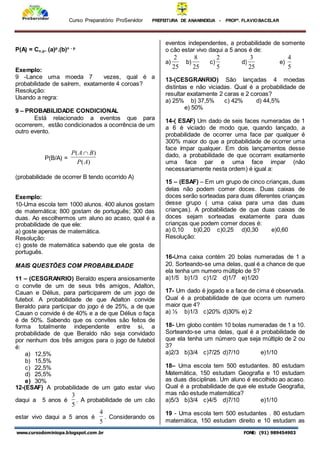 Curso Preparatório ProServidor PREFEITURA DE ANANINDEUA - PROFª. FLAVIOBACELAR
www.cursodominiopa.blogspot.com .br FONE: (91) 989454903
P(A) = Cn,p. (a)p
.(b)n - p
Exemplo:
9 -Lance uma moeda 7 vezes, qual é a
probabilidade de saírem, exatamente 4 coroas?
Resolução:
Usando a regra:
9 – PROBABILIDADE CONDICIONAL
Está relacionado a eventos que para
ocorrerem, estão condicionados a ocorrência de um
outro evento.
P(B/A) =
)
(
)
(
A
P
B
A
P 
(probabilidade de ocorrer B tendo ocorrido A)
Exemplo:
10-Uma escola tem 1000 alunos. 400 alunos gostam
de matemática; 800 gostam de português; 300 das
duas. Ao escolhermos um aluno ao acaso, qual é a
probabilidade de que ele:
a) goste apenas de matemática.
Resolução:
c) goste de matemática sabendo que ele gosta de
português.
MAIS QUESTÕES COM PROBABILIDADE
11 – (CESGRANRIO) Beraldo espera ansiosamente
o convite de um de seus três amigos, Adalton,
Cauan e Délius, para participarem de um jogo de
futebol. A probabilidade de que Adalton convide
Beraldo para participar do jogo é de 25%, a de que
Cauan o convide é de 40% e a de que Délius o faça
é de 50%. Sabendo que os convites são feitos de
forma totalmente independente entre si, a
probabilidade de que Beraldo não seja convidado
por nenhum dos três amigos para o jogo de futebol
é:
a) 12,5%
b) 15,5%
c) 22,5%
d) 25,5%
e) 30%
12-(ESAF) A probabilidade de um gato estar vivo
daqui a 5 anos é
5
3
. A probabilidade de um cão
estar vivo daqui a 5 anos é
5
4
. Considerando os
eventos independentes, a probabilidade de somente
o cão estar vivo daqui a 5 anos é de:
a)
25
2
b)
25
8
c)
5
2
d)
25
3
e)
5
4
13-(CESGRANRIO) São lançadas 4 moedas
distintas e não viciadas. Qual é a probabilidade de
resultar exatamente 2 caras e 2 coroas?
a) 25% b) 37,5% c) 42% d) 44,5%
e) 50%
14-( ESAF) Um dado de seis faces numeradas de 1
a 6 é viciado de modo que, quando lançado, a
probabilidade de ocorrer uma face par qualquer é
300% maior do que a probabilidade de ocorrer uma
face ímpar qualquer. Em dois lançamentos desse
dado, a probabilidade de que ocorram exatamente
uma face par e uma face impar (não
necessariamente nesta ordem) é igual a:
15 – (ESAF) – Em um grupo de cinco crianças, duas
delas não podem comer doces. Duas caixas de
doces serão sorteadas para duas diferentes crianças
desse grupo ( uma caixa para uma das duas
crianças). A probabilidade de que duas caixas de
doces sejam sorteadas exatamente para duas
crianças que podem comer doces é:
a) 0,10 b)0,20 c)0,25 d)0,30 e)0,60
Resolução:
16-Uma caixa contém 20 bolas numeradas de 1 a
20. Sorteando-se uma delas, qual é a chance de que
ela tenha um numero múltiplo de 5?
a)1/5 b)1/3 c)1/2 d)1/7 e)1/20
17- Um dado é jogado e a face de cima é observada.
Qual é a probabilidade de que ocorra um numero
maior que 4?
a) ½ b)1/3 c)20% d)30% e) 2
18- Um globo contém 10 bolas numeradas de 1 a 10.
Sorteando-se uma delas, qual é a probabilidade de
que ela tenha um número que seja múltiplo de 2 ou
3?
a)2/3 b)3/4 c)7/25 d)7/10 e)1/10
18– Uma escola tem 500 estudantes. 80 estudam
Matemática, 150 estudam Geografia e 10 estudam
as duas disciplinas. Um aluno é escolhido ao acaso.
Qual é a probabilidade de que ele estude Geografia,
mas não estude matemática?
a)5/3 b)3/4 c)4/5 d)7/10 e)1/10
19 - Uma escola tem 500 estudantes . 80 estudam
matemática, 150 estudam direito e 10 estudam as
 