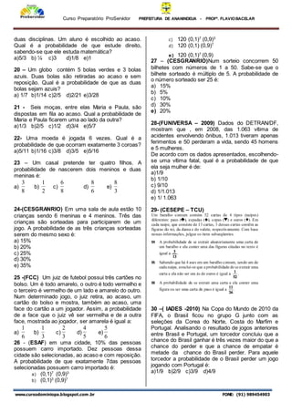 Curso Preparatório ProServidor PREFEITURA DE ANANINDEUA - PROFª. FLAVIOBACELAR
www.cursodominiopa.blogspot.com .br FONE: (91) 989454903
duas disciplinas. Um aluno é escolhido ao acaso.
Qual é a probabilidade de que estude direito,
sabendo-se que ele estuda matemática?
a)5/3 b) ¼ c)3 d)1/8 e)1
20 – Um globo contém 5 bolas verdes e 3 bolas
azuis. Duas bolas são retiradas ao acaso e sem
reposição. Qual é a probabilidade de que as duas
bolas sejam azuis?
a) 1/7 b)1/14 c)2/5 d)2/21 e)3/28
21 - Seis moças, entre elas Maria e Paula, são
dispostas em fila ao acaso. Qual a probabilidade de
Maria e Paula ficarem uma ao lado da outra?
a)1/3 b)2/5 c)1/2 d)3/4 e)5/7
22- Uma moeda é jogada 6 vezes. Qual é a
probabilidade de que ocorram exatamente 3 coroas?
a)5/11 b)1/16 c)3/8 d)3/5 e)5/16
23 – Um casal pretende ter quatro filhos. A
probabilidade de nascerem dois meninos e duas
meninas é:
a)
8
3
b)
2
1
c)
8
6
d)
6
8
e)
3
8
24-(CESGRANRIO) Em uma sala de aula estão 10
crianças sendo 6 meninas e 4 meninos. Três das
crianças são sorteadas para participarem de um
jogo. A probabilidade de as três crianças sorteadas
serem do mesmo sexo é:
a) 15%
b) 20%
c) 25%
d) 30%
e) 35%
25 -(FCC) Um juiz de futebol possui três cartões no
bolso. Um é todo amarelo, o outro é todo vermelho e
o terceiro é vermelho de um lado e amarelo do outro.
Num determinado jogo, o juiz retira, ao acaso, um
cartão do bolso e mostra, também ao acaso, uma
face do cartão a um jogador. Assim, a probabilidade
de a face que o juiz vê ser vermelha e de a outra
face, mostrada ao jogador, ser amarela é igual a:
a)
6
1
b)
3
1
c)
3
2
d)
5
4
e)
6
5
26 - (ESAF) em uma cidade, 10% das pessoas
possuem carro importado. Dez pessoas dessa
cidade são selecionadas, ao acaso e com reposição.
A probabilidade de que exatamente 7das pessoas
selecionadas possuem carro importado é:
a) (0,1)7
(0,9)3
b) (0,1)3
(0,9)7
c) 120 (0,1)7
(0,9)3
d) 120 (0,1) (0,9)7
e) 120 (0,1)7
(0,9)
27 – (CESGRANRIO)Num sorteio concorrem 50
bilhetes com números de 1 a 50. Sabe-se que o
bilhete sorteado é múltiplo de 5. A probabilidade de
o número sorteado ser 25 é:
a) 15%
b) 5%
c) 10%
d) 30%
e) 20%
28-(FUNIVERSA – 2009) Dados do DETRAN/DF,
mostram que , em 2008, das 1.063 vítima de
acidentes envolvendo ônibus, 1.013 tiveram apenas
ferimentos e 50 perderam a vida, sendo 45 homens
e 5 mulheres.
De acordo com os dados apresentados, escolhendo-
se uma vítima fatal, qual é a probabilidade de que
ela seja mulher é de:
a)1/9
b) 1/10
c) 9/10
d) 1/1.013
e) 1/ 1.063
29- (CESEPE – TCU)
30 –( IADES -2010) Na Copa do Mundo de 2010 da
FIFA, o Brasil ficou no grupo G junto com as
seleções da Corea do Norte, Costa do Marfim e
Portugal. Analisando o resultado de jogos anteriores
entre Brasil e Portugal, um torcedor concluiu que a
chance do Brasil ganhar é três vezes maior do que a
chance do perder e que a chance de empatar é
metade da chance do Brasil perder. Para aquele
torcedor a probabilidade de o Brasil perder um jogo
jogando com Portugal é:
a)1/9 b)2/9 c)3/9 d)4/9
 