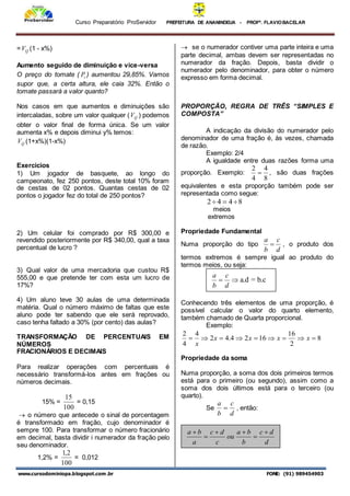 Curso Preparatório ProServidor PREFEITURA DE ANANINDEUA - PROFª. FLAVIOBACELAR
www.cursodominiopa.blogspot.com .br FONE: (91) 989454903
= Q
V (1 - x%)
Aumento seguido de diminuição e vice-versa
O preço do tomate ( t
P ) aumentou 29,85%. Vamos
supor que, a certa altura, ele caia 32%. Então o
tomate passará a valor quanto?
Nos casos em que aumentos e diminuições são
intercaladas, sobre um valor qualquer ( Q
V ) podemos
obter o valor final de forma única. Se um valor
aumenta x% e depois diminui y% temos:
Q
V (1+x%)(1-x%)
Exercícios
1) Um jogador de basquete, ao longo do
campeonato, fez 250 pontos, deste total 10% foram
de cestas de 02 pontos. Quantas cestas de 02
pontos o jogador fez do total de 250 pontos?
2) Um celular foi comprado por R$ 300,00 e
revendido posteriormente por R$ 340,00, qual a taxa
percentual de lucro ?
3) Qual valor de uma mercadoria que custou R$
555,00 e que pretende ter com esta um lucro de
17%?
4) Um aluno teve 30 aulas de uma determinada
matéria. Qual o número máximo de faltas que este
aluno pode ter sabendo que ele será reprovado,
caso tenha faltado a 30% (por cento) das aulas?
TRANSFORMAÇÃO DE PERCENTUAIS EM
NÚMEROS
FRACIONÁRIOS E DECIMAIS
Para realizar operações com percentuais é
necessário transformá-los antes em frações ou
números decimais.
15% =
100
15
= 0,15
 o número que antecede o sinal de porcentagem
é transformado em fração, cujo denominador é
sempre 100. Para transformar o número fracionário
em decimal, basta dividir i numerador da fração pelo
seu denominador.
1,2% =
100
2
,
1
= 0,012
 se o numerador contiver uma parte inteira e uma
parte decimal, ambas devem ser representadas no
numerador da fração. Depois, basta dividir o
numerador pelo denominador, para obter o número
expresso em forma decimal.
PROPORÇÃO, REGRA DE TRÊS “SIMPLES E
COMPOSTA”
A indicação da divisão do numerador pelo
denominador de uma fração é, às vezes, chamada
de razão.
Exemplo: 2/4
A igualdade entre duas razões forma uma
proporção. Exemplo:
8
4
4
2
 , são duas frações
equivalentes e esta proporção também pode ser
representada como segue:
8
4
4
2 


meios
extremos
Propriedade Fundamental
Numa proporção do tipo
d
c
b
a
 , o produto dos
termos extremos é sempre igual ao produto do
termos meios, ou seja:
Conhecendo três elementos de uma proporção, é
possível calcular o valor do quarto elemento,
também chamado de Quarta proporcional.
Exemplo:
8
2
16
16
2
4
.
4
2
4
4
2








 x
x
x
x
x
Propriedade da soma
Numa proporção, a soma dos dois primeiros termos
está para o primeiro (ou segundo), assim como a
soma dos dois últimos está para o terceiro (ou
quarto).
Se
d
c
b
a
 , então:


d
c
b
a
a.d = b.c
d
d
c
b
b
a
ou
c
d
c
a
b
a 





 