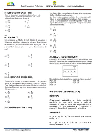 Curso Preparatório ProServidor PREFEITURA DE ANANINDEUA - PROFª. FLAVIOBACELAR
www.cursodominiopa.blogspot.com .br FONE: (91) 989454903
31-(CESGRANRIO-CAIXA – 2008)
32-
(CESGRANRIO)
33- (CESGRANRIO-BNDES-2009)
34- CESGRANRIO – EPE – 2009)
(35-REFAP – 2007-CESGRANRIO)
PROGRESSÃO ARITMÉTICA (P.A.)
DEFINIÇÃO
Progressão aritmética é toda seqüência
numérica em que cada termo, a partir do
segundo, é igual à soma do termo precedente
(anterior) com uma constante r. O número r é
chamado de razão da progressão aritmética.
EXEMPLOS:
a) (4, 7, 10, 13, 16, 19, 22) é uma P.A. finita de
razão r = 3.
b) (10, 8, 6, 4, 2, 0, -2, -4, ...) é uma P.A.
infinita de razão r = - 2.
 