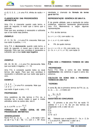 Curso Preparatório ProServidor PREFEITURA DE ANANINDEUA - PROFª. FLAVIOBACELAR
www.cursodominiopa.blogspot.com .br FONE: (91) 989454903
c) (5, 5, 5, 5, ...) é uma P.A. infinita de razão r =
0.
CLASSIFICAÇÃO DAS PROGRESSÕES
ARITMÉTICAS
Uma P.A. é crescente quando cada termo, a
partir do segundo, é maior que o termo que o
antecede.
Para que isso aconteça é necessário e suficiente
que a sua razão seja positiva.
EXEMPLO:
(7, 11, 15, 19, ...) é uma P.A. crescente. Note que
sua razão é positiva, r = 4.
Uma P.A. é decrescente quando cada termo, a
partir do segundo, é menor que o termo que o
antecede. Para que isso aconteça é necessário e
suficiente que a sua razão seja negativa.
EXEMPLO:
(50, 40, 30, 20, ...) é uma P.A. decrescente. Note
que sua razão é negativa, r = - 10.
Uma P.A, é constante quando todos os seus
termos são iguais. Para que isso aconteça é
necessário e suficiente que sua razão seja igual a
zero.
EXEMPLO






.
.
.
,
3
4
,
3
4
,
3
4
é uma P.A. constante. Note que
sua razão é igual a zero, r = 0.
PROPRIEDADE
Uma seqüência de três termos é P.A. se, e
somente se, o termo médio é igual à média
aritmética entre os outros dois, isto é:
(a, b, c) é PA  b =
2
c
a 
FÓRMULA DO TERMO GERAL DE UMA
PROGRESSÃO ARITMÉTICA
GENERALIZANDO
Numa P.A. (a1, a2, a3, . . ., an, ...) de razão r tem-
se an = a1 + (n - 1)r, n, com n  lN*. Essa
identidade é chamada de fórmula do termo
geral da P.A.
REPRESENTAÇÃO GENÉRICA DE UMA P.A.
É de grande utilidade, para a resolução de certos
problemas, sabermos representar genericamente
uma P.A. Mostraremos a seguir algumas
representações.
● P.A. de três termos:
(x, x + r, x + 2r), com razão r ou
(x - r, x, x + r), com razão r
● PA. de quatro termos:
(x, x + r, x + 2r, x + 3r), com razão r ou
(x - 3r, x - r, x + r, x + 3r), com razão 2r
SOMA DOS n PRIMEIROS TERMOS DE UMA
P.A.
PROPRIEDADE
Numa P.A. finita a soma de dois termos
eqüidistantes dos extremos é igual à soma dos
extremos.
CÁLCULOS DA SOMA DOS n PRIMEIROS
TERMOS DE UMA P.A
TEOREMA
A soma Sn dos n primeiros termos da P.A. (a1, a2,
a3, a4, ..., an, ...) é dada por:
 
2
n
a
a
S n
1
n


QUESTÕES DE CONCURSOS
01. O primeiro a de uma P.A. de razão 13
satisfaz 0 < a ≤ 10. Se um dos termos da
progressão é 35, o valor de a é:
a) 7
b) 8
c) 9
d) 10 e) 3
02. Sabendo que a seqüência (1 - 3x, x - 2, 2x
+ 1) é uma P.A., determine o valor de x.
a) -2 b) 0 c) 2
1
 