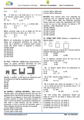 Curso Preparatório ProServidor PREFEITURA DE ANANINDEUA - PROFª. FLAVIOBACELAR
www.cursodominiopa.blogspot.com .br FONE: (91) 989454903
d) 4 e) 6
03. O valor de x, de modo que x2
, (x + 1)2
e (x
+ 3)2
formem, nessa ordem, uma P.A., é:
a) 3 b) -5 c) - 1/2
d) - 7/2 e) 3/4
04. Na PA. (3+x, 10 - x, 9 + x, ...), a razão vale:
a) x b) 3 + x c) 3
d) 2 e) 6
05.Os números reais a, b e c estão em PA. de
razão r e a < b < c. O valor de a - 2b + c é:
a) r b) 0 c) a
d) b e) - r
06..Em um restaurante, os preços de três pratos
estão em progressão aritmética de razão R$
12,00. Se o primeiro e o segundo prato custam
juntos R$ 42,00, então o segundo e terceiro
custam juntos :
(A) R$ 54,00
(B) R$ 60,00
(C) R$ 66,00
(D) R$ 68,00
(E) R$ 70,00
07. FCC – TRT/11a – 2012) Estão representados a
seguir os quatro primeiros elementos de uma
sequência de figuras formadas por quadrados.
Mantido o padrão, a 20a figura da sequência será
formada por um total de quadrados igual a
(A) 100
(B) 96
(C) 88
(D) 84
(E) 80
08. CEPERJ – OFICIAL SEFAZ/RJ – 2011 Carlos
resolveu fazer uma poupança durante este ano, da
seguinte forma. Na primeira semana do ano, colocou
10 reais em eu pequeno e vazio cofre. Na segunda
semana, colocou 12 reais; na terceira semana, 14
reais, e assim por diante, aumentando o depósito em
dois reais a cada semana. Se ele mantiver a
promessa e, como o ano tem 52 semanas, após o
último depósito ele terá acumulado uma quantia:
a) entre 3000 e 3100 reais
b) entre 3100 e 3200 reais
c) entre 3200 e 3300 reais
d) entre 3300 e 3400 reais
e) entre 3400 e 3500 reais
09.(CEF) Uma pessoa abriu uma caderneta de
poupança com um depósito inicial de R$ 120,00
e, a partir dessa data, fez depósitos mensais
nessa conta em cada mês depositando R$ 12,00
a mais do que no mês anterior. Ao efetuar o 19º
depósito, o total depositado era de
(A) R$ 3.946,00
(B) R$ 4.059,00
(C) R$ 4.118,00
(D) R$ 4.277,00
(E) R$ 4.332,00
10. (FNDE 2007 FGV) Observe a sequência de
figuras abaixo.
Quando terminarmos a figura 20, o número total de
bolinhas utilizadas terá sido de:
a) 720 b) 840
c) 780 d) 680 e) 880
11. O trigésimo primeiro termo de uma P.A. de
primeiro termo 2 e razão 3 é:
a) 63 b) 65 c) 92
d) 95 e) 98
12. O décimo oitavo termo da progressão (5,
8, 11, 14,...) é:
a) 18 b) 26 c) 46
d) 56 e) 5 . 318
13. O 150° número ímpar positivo é:
a) 151 b) 291 c) 301
d) 299 e) n.r.a.
14. O produto das raízes da equação x2
+ 2x - 3
= 0 é a razão de uma P.A. de primeiro termo 7. O
100° termo dessa P.A. é:
a) 200 b) -304
c) -290 d) -205 e) -191
15. Três irmãos têm, atualmente, idades que
estão em uma P.A. de razão 5. Daqui a três anos,
suas idades:
a) estarão em uma P.A. de razão 2.
b) estarão em uma P.A. de razão 3.
c) estarão em uma P.A. de razão 5.
d) estarão em uma P.A. de razão 8.
e) não estarão em P.A.
 