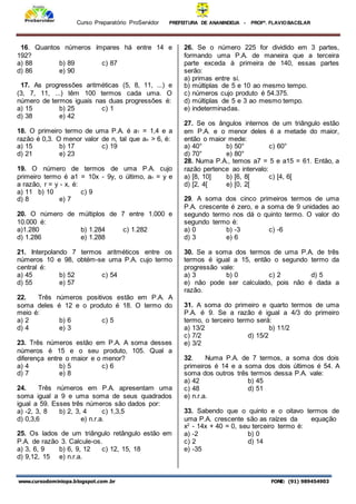 Curso Preparatório ProServidor PREFEITURA DE ANANINDEUA - PROFª. FLAVIOBACELAR
www.cursodominiopa.blogspot.com .br FONE: (91) 989454903
16. Quantos números ímpares há entre 14 e
192?
a) 88 b) 89 c) 87
d) 86 e) 90
17. As progressões aritméticas (5, 8, 11, ...) e
(3, 7, 11, ...) têm 100 termos cada uma. O
número de termos iguais nas duas progressões é:
a) 15 b) 25 c) 1
d) 38 e) 42
18. O primeiro termo de uma P.A. é a1 = 1,4 e a
razão é 0,3. O menor valor de n, tal que an > 6, é:
a) 15 b) 17 c) 19
d) 21 e) 23
19. O número de termos de uma P.A. cujo
primeiro termo é a1 = 10x - 9y, o último, an = y e
a razão, r = y - x, é:
a) 11 b) 10 c) 9
d) 8 e) 7
20. O número de múltiplos de 7 entre 1.000 e
10.000 é:
a)1.280 b) 1.284 c) 1.282
d) 1.286 e) 1.288
21. Interpolando 7 termos aritméticos entre os
números 10 e 98, obtém-se uma P.A. cujo termo
central é:
a) 45 b) 52 c) 54
d) 55 e) 57
22. Três números positivos estão em P.A. A
soma deles é 12 e o produto é 18. O termo do
meio é:
a) 2 b) 6 c) 5
d) 4 e) 3
23. Três números estão em P.A. A soma desses
números é 15 e o seu produto, 105. Qual a
diferença entre o maior e o menor?
a) 4 b) 5 c) 6
d) 7 e) 8
24. Três números em P.A. apresentam uma
soma igual a 9 e uma soma de seus quadrados
igual a 59. Esses três números são dados por:
a) -2, 3, 8 b) 2, 3, 4 c) 1,3,5
d) 0,3,6 e) n.r.a.
25. Os lados de um triângulo retângulo estão em
P.A. de razão 3. Calcule-os.
a) 3, 6, 9 b) 6, 9, 12 c) 12, 15, 18
d) 9,12, 15 e) n.r.a.
26. Se o número 225 for dividido em 3 partes,
formando uma P.A. de maneira que a terceira
parte exceda à primeira de 140, essas partes
serão:
a) primas entre si.
b) múltiplas de 5 e 10 ao mesmo tempo.
c) números cujo produto é 54.375.
d) múltiplas de 5 e 3 ao mesmo tempo.
e) indeterminadas.
27. Se os ângulos internos de um triângulo estão
em P.A. e o menor deles é a metade do maior,
então o maior mede:
a) 40° b) 50° c) 60°
d) 70° e) 80°
28. Numa P.A., temos a7 = 5 e a15 = 61. Então, a
razão pertence ao intervalo:
a) [8, 10] b) [6, 8[ c) [4, 6[
d) [2, 4[ e) [0, 2[
29. A soma dos cinco primeiros termos de uma
P.A. crescente é zero, e a soma de 9 unidades ao
segundo termo nos dá o quinto termo. O valor do
segundo termo é:
a) 0 b) -3 c) -6
d) 3 e) 6
30. Se a soma dos termos de uma P.A. de três
termos é igual a 15, então o segundo termo da
progressão vale:
a) 3 b) 0 c) 2 d) 5
e) não pode ser calculado, pois não é dada a
razão.
31. A soma do primeiro e quarto termos de uma
P.A. é 9. Se a razão é igual a 4/3 do primeiro
termo, o terceiro termo será:
a) 13/2 b) 11/2
c) 7/2 d) 15/2
e) 3/2
32. Numa P.A. de 7 termos, a soma dos dois
primeiros é 14 e a soma dos dois últimos é 54. A
soma dos outros três termos dessa P.A. vale:
a) 42 b) 45
c) 48 d) 51
e) n.r.a.
33. Sabendo que o quinto e o oitavo termos de
uma P.A. crescente são as raízes da equação
x2
- 14x + 40 = 0, seu terceiro termo é:
a) -2 b) 0
c) 2 d) 14
e) -35
 