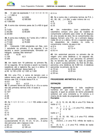 Curso Preparatório ProServidor PREFEITURA DE ANANINDEUA - PROFª. FLAVIOBACELAR
www.cursodominiopa.blogspot.com .br FONE: (91) 989454903
34. O valor da expressão 1 + 2 + 3 + 4 + 5 + 6
+ ... + 1.000 é:
a) 1.036 b) 5.050
c) 50.500 d) 500.500
e) 1.000.000
35. A soma dos números pares de 2 a 400 é igual
a:
a) 7.432 b) 8200
c) 40.200 d) 80.200
e) 20.400
36. A soma dos múltiplos de 7 entre 20 e 1.000 é:
a) 70.539 b) 71.400
c) 71.540 d) 76.500
e) 71.050
37. Colocando 1.540 estudantes em filas, com
1 estudante na primeira, 2 na segunda, 3 na
terceira e assim sucessivamente, formando um
triângulo, quantas filas teremos?
a) 55 b) 20
c) 154 d) 3
e) 200
38. Um teatro tem 18 poltronas na primeira fila,
24 na segunda, 30 na terceira e assim na mesma
seqüência, até a vigésima fila, que é a última. O
número de poltronas desse teatro é:
a) 92 b) 132 c)150 d) 1.320 e) 1.500
39. Em uma P.A., a soma do terceiro com o
sétimo termo vale 30, e a soma dos 12 primeiros
termos vale 216. A razão dessa P.A. é:
a) 0,5 b) 1
c) 1,5 d) 2 e) 2,5
40. O primeiro termo de urna P.A. é -10 e a soma
dos oito primeiros termos é 60. A razão é:
a) - 5/7
b) 15/7
c) 5
d) 28
e) 35
41. Se 1 + 2 + 3 + 4 + ... + n = 105, então o valor
de n é:
a) 12
b) 14
c)11
d) 13
e) 15
42. Um pêndulo, oscilando, percorre
sucessivamente 18 cm, 15 cm, 12 cm... A soma
dos percursos até o repouso é de:
a) 45 cm b) 63 cm
c) 90 cm d) 126 cm
e) n.r.a.
43. Se a soma dos n primeiros termos da P.A. (-
40, -38, -36, ...) é -264, o valor mínimo de n é:
a) 6 b) 8
c) 15 d) 24
e) 33
44. Um matemático (com pretensões a
carpinteiro) compra uma peça de madeira de
comprimento suficiente para cortar os 20 degraus
de uma escada de obra. Se os comprimentos dos
degraus formam uma P.A., se o primeiro degrau
mede 50 cm e o último, 30 cm e supondo que não
há desperdício de madeira no corte, o
comprimento mínimo da peça é de:
a) 8 m b) 9 m
c) 7 m d) 7,5 m
e) 6,5 m
45. Um automóvel percorre no primeiro dia de
viagem uma certa distância x; no segundo dia,
percorre o dobro do que percorreu no primeiro
dia; no terceiro dia, percorre o triplo do primeiro
dia e assim sucessivamente. Ao final de 20 dias,
percorreu uma distância de 6.300 km. A distância
percorrida no primeiro dia foi de:
a) 15 km b) 30 km
c) 20 km d) 25 km
e) 35 km
PROGRESSÃO ARITMÉTICA (P.G.)
DEFINIÇÃO
Progressão geométrica é toda seqüência
numérica em que cada termo, a partir do
segundo, é igual ao produto do termo precedente
(anterior) por uma constante q. O número q é
chama do de razão da progressão geométrica.
Exemplos
a) (3, 6, 12, 24, 48, 96) é uma P.G. finita de
razão q = 2.
b) (1,
2
1
,
4
1
,
8
1
,
16
1
,...) é uma P.G., infinita de
razão q =
2
1
c) 2, -6, 18, -54, 162,...) é uma P.G. infinita
de razão q = -3.
d) (5,0,0,0,...) é uma P.G. infinita de razão q
= 0.
e) (0, 0, 0, ...) é uma P.G. infinita de razão
indeterminada.
 