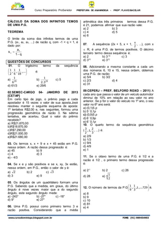 Curso Preparatório ProServidor PREFEITURA DE ANANINDEUA - PROFª. FLAVIOBACELAR
www.cursodominiopa.blogspot.com .br FONE: (91) 989454903
CÁLCULO DA SOMA DOS INFINITOS TEMOS
DE UMA P.G.
TEOREMA
O limite da soma dos infinitos termos de uma
P.G. (a1, a2, a3, ...) de razão q, com -1 < q < 1, é
dado por:
q
1
a
s 1



QUESTÕES DE CONCURSOS
01. O trigésimo termo da sequência






,...
18
1
,
6
1
,
2
1
é:
a) 29
6
1
b) 29
3
.
2
1
c) 5
d) 61/3 e) 29/6
02.SEMEC-CARGO 04- JANEIRO DE 2013
[CETAP]
Em certo tipo de jogo, o prêmio pago a cada
apostador é 15 vezes o valor de sua aposta.José
resolveu manter o seguinte esquema de aposta:
1ª tentativa R$2,00 e, nas seguintes, formou uma
progressão geométrica de razão 3. Na sétima
tentativa, ele acertou. Qual o valor do prêmio
recebido?
a) R$21.870,00
b)R$18.870,00
c)R$7.290,00
d)R$21.000,00
e)R$21.680,00
03. Os termos x, x + 9 e x + 45 estão em P.G.
nessa ordem. A razão dessa progressão é:
a) 45 b) 9
c) 4 d) 3
e) - 4/3
04. Se x e y são positivos e se x, xy, 3x estão,
nessa ordem, em P.G., então o valor de y é:
a) 2 b) 2 c) 3
d) 3 e) 9
05. Os ângulos de um quadrilátero formam uma
P.G. Sabendo que a medida, em graus, do último
ângulo é nove vezes maior que a do segundo
ângulo, este segundo ângulo mede:
a) -243° b) -27° c) -18°
d) 9° e) 27°
06. Uma P.G. possui como primeiro termo 3 e
razão positiva. Considerando que a média
aritmética dos três primeiros termos dessa P.G.
é 21, podemos afirmar que sua razão vale:
a) 2 b) 3
c) 4 d) 5
e) 6
07. A sequência (2x + 5, x + 1,
2
x
, ...), com x
 R, é uma P.G. de termos positivos. O décimo
terceiro termo dessa sequência é:
a) 2 b) 3-10
c) 3
d) 310
e) 312
08. Adicionando a mesma constante a cada um
dos números 6, 10 e 15, nessa ordem, obtemos
uma P.G. de razão:
a) 5/4 b) 3/2
c) 2/3 d) 4
e) 31
09.CEPERJ – PREF. BELFORD ROXO – 2011) A
cada ano que passa o valor de um veículo automotor
diminui de 10% em relação ao seu valor no ano
anterior. Se p for o valor do veículo no 1º ano, o seu
valor no 6º ano será:
a) (0,1)5 p
b) 5´ 0,1p
c) (0,9)5 p
d) 6´ 0,9p
e) 6´ 0,1p
10. O quarto termo da sequência geométrica
(
3
2
,
1
,
2
3
, ...) é:
a) 2/9
b) 1/3
c) 9/4
d) 4/9
e) 1
11. Se o oitavo termo de uma P.G. é 1/2 e a
razão é 1/2 , o primeiro termo dessa progressão
é:
a) 2-1
b) 2 c) 26
d) 28 e) 8
2
1
12. O número de termos da P.G 





729
,...
1
,
3
1
,
9
1
é.
a) 8
b) 9
c) 10
d) 81
e) 4
 