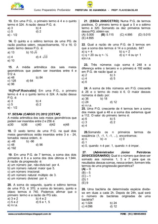 Curso Preparatório ProServidor PREFEITURA DE ANANINDEUA - PROFª. FLAVIOBACELAR
www.cursodominiopa.blogspot.com .br FONE: (91) 989454903
13. Em uma P.G., o primeiro termo é 4 e o quinto
termo é 324. A razão dessa P.G. é:
a) 3 b) 4
c) 5 d) 2
e) - 1/2
14. O quinto e o sétimo termos de uma PG. de
razão positiva valem, respectivamente, 10 e 16. O
sexto termo dessa P.G. é:
a) 13 b) 10 6
c) 4 d) 4 10
e) 10
15. A média aritmética dos seis meios
geométricos que podem ser inseridos entre 4 e
512 é.
a) 48 b) 84
c) 128 d) 64
e) 96
16.[Profº.Rosivaldo] Em uma P.G., o primeiro
termo é 4 e o quinto termo é 324. A razão dessa
P.G. é:
a) 3 b) 4
c) 5 d) 2
e) - 1/2
17 .SESAN (CARGO 21) 2012 [CETAP]
A média aritmética dos seis meios geométricos que
podem ser inseridos entre 2 e 256 é:
a)30 b)36 c)40 d)42 e)48
18. O sexto termo de uma P.G. na qual dois
meios geométricos estão inseridos entre 3 e - 24,
tomados nessa ordem, é:
a) -48 b) -96
c) 48 d) 96
e) 192
19. Em uma P.G. de 7 termos, a soma dos dois
primeiros é 8 e a soma dos dois últimos é 1.944.
A razão da progressão é:
a) um número par, não-divisível por 4.
b) um número natural maior que 5.
c) um número irracional.
d) um número natural múltiplo de 3.
e) um número divisível por 4.
20. A soma do segundo, quarto e sétimo termos
de uma P.G. é 370; a soma do terceiro, quinto e
oitavo termos é 740. Podemos afirmar que o
primeiro termo e a razão da PG são.
a) 3 e 2 b) 4 e 2
c) 5 e 2 d) 6 e 1, 5
e) n.r.a.
21. (EBDA 2006/CETRO) Numa P.G, de termos
positivos, O primeiro termo é igual a 5 e o sétimo
termo é 320. Somando os dez primeiros termos
dessa PG, obtém-se:
(A) 5.000 (B) 5.115 (C) 4.995 (D) 5.015
(E) 4.895
22. Qual a razão de uma P.G. de 3 termos em
que a soma dos termos é 14 e o produto, 64?
a) q = 4 b) q = 2
c) q = 20 ou q =- ½ d) q = 4 ou q= 1
e)n.r.a.
23. Três números cuja soma é 248 e a
diferença entre o terceiro e o primeiro é 192 estão
em P.G. de razão igual a:
a) 2 b) 3
c) 4 d) 5
e) 6
24. A soma de três números em P.G. crescente
é 26 e o termo do meio é 6. O maior desses
números é dado por:
a) 36 b) 18
c) 24 d) 12
e) n.r.a.
25. Uma P.G. crescente de 4 termos tem a soma
dos meios igual a 48 e a soma dos extremos igual
a 112. O valor do primeiro termo é:
a) 6 b) 5
c) 3 d) 2
e) 4
26.Somando os n primeiros termos da
seqüência (1, -1, 1, -1, ...), encontramos:
a) n. b) -n c) 0
d) 1
e) 0, quando n é par; 1, quando n é impar.
27. (Administrador Júnior Petrobras
2010/CESGRANRIO) Qual é o número que deve ser
somado aos números 1, 5 e 7 para que os
resultados dessas somas, nessa ordem, formem três
termos de uma progressão geométrica?
(A) – 9
(B) – 5
(C) – 1
(D) 1
(E) 9
28. Uma bactéria de determinada espécie divide-
se em duas a cada 2h. Depois de 24h, qual será
o número de bactérias originadas de uma
bactéria?
a) 1.024 b) 24
c) 4.096 d) 12
 