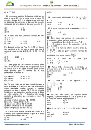 Curso Preparatório ProServidor PREFEITURA DE ANANINDEUA - PROFª. FLAVIOBACELAR
www.cursodominiopa.blogspot.com .br FONE: (91) 989454903
e) 16.777.216
29. Uma certa espécie de bactéria divide-se em
duas a cada 20 min, e uma outra, a cada 30
minutos. Depois de 3 h, a relação entre o número
de bactérias da primeira e o da segunda espécie,
originadas por uma bactéria de cada espécie, é:
a) 8 b) 4
c) 6 d) 2/3
e) 3/2
30. A soma dos seis primeiros termos da P.G.






,...
12
1
,
6
1
,
3
1
a) 12/33 c) 21/33 e) 2/3
b) 15/32 d) 21/32
31. Quantos termos da P.A. (9, 11,13, ...) devem
ser somados a fim de que a soma seja igual à
soma de nove termos da P.G. (3, -6, 12, -24, 48,
...)?
a) 19 b) 20
c) 18 d) -7
e) n.d.a.
32. Cada golpe de uma bomba de vácuo extrai
10% do ar de um tanque; se a capacidade inicial
do tanque é de 1 m3
, após o quinto golpe, o valor
mais próximo para o volume do ar que
permanece no tanque é:
a) 0,590 m3
b) 0,500 m3
c) 0,656 m3
d) 0,600 m3
e) 0,621 m3
34. Em um certo tipo de jogo, o prêmio pago a
cada acertador é 18 vezes o valor de sua aposta.
Certo apostador resolve manter o seguinte
esquema de jogo : aposta R$ 1 ,00 na primeira
tentativa e, nas seguintes, aposta sempre o dobro
do valor anterior. Na 11ª tentativa, ele acerta.
Assinale a alternativa que completa a frase: "O
apostador."
a) nessa tentativa apostou R$ 1.000,00.
b) investiu no jogo R$ 2.048,00.
c) recebeu de prêmio R$ 18.430,00.
d) obteve um lucro de R$ 16.385,00.
e) teve um prejuízo de R$ 1.024,00.
35. A soma dos termos de uma P.G. infinita é 3.
Sabendo que o primeiro termo é igual a 2, então
o quarto termo dessa P.G. é:
a) 2/27 b) – 1/4
c) 2/3 d) 1/27
e) 3/8
36. A soma da série infinita 1 +
5
1
+
25
1
+
125
1
,
+ ... é:
a) -6/5 b) 7/5
c) 5/4 d) 2 e) 7/4
37. A soma dos termos da progressão 3-1
, 3-2
, 3-
3
,... é:
a) 1/2 b) 2
c) 1/4 d) 4
e) nra.
38. Com base nos estudos de seqüências e
progressões, julgue os itens a seguir.
I. A seqüência (2, 4, 6, 8,...) é uma P.G.
II. O milésimo termo da seqüência (1,3, 5,
7,...) é 1.999.
III. Se n é número inteiro positivo, então 2,
9
80
,
9
40
,
3
8
, são os quatro primeiros termos da
seqüência, cujo termo geral é
 
3
3
!
2
n 
.
IV.50 é o valor de x para que
...
2
x
...
8
x
,
4
x
,
2
x
n


 = 50.
39. Numa P.G. decrescente e ilimitada, o
primeiro termo é 8 e a soma dos termos, 16. O
quinto termo vale:
a) – 1/2 b) -2
c) 1/2 d) 2
e) 4
40. O valor de x na equação x +
40
...
8
x
4
x
2
x




a) -10 b) 10
c) 20 d) -24
e) -6
41. Em uma P.G. infinita, de segundo termo
negativo, o primeiro termo é 12 e o quinto é 3/4.
A soma dos termos da progressão é:
a) 8 b) 24
c) 36 d) -24
e) -6
42.Se 1 + r + r2
+ ... + rn
+ ... = 10, então r é igual
a:
a) 1 b) 9/10
c) – 9/10 d) -1/2
e) 1/10
 