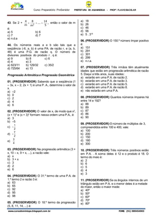 Curso Preparatório ProServidor PREFEITURA DE ANANINDEUA - PROFª. FLAVIOBACELAR
www.cursodominiopa.blogspot.com .br FONE: (91) 989454903
43. Se 2 + ,
5
14
...
m
8
m
4
2


 então o valor de m
é:
a) 5 b) 6
c) 7 d) 7
e) n.d.a
44. Os números reais a e b são tais que a
seqüência (-6, a, b) é urna PA. de razão r, e (a, b,
48) é uma P.G. de razão q. O número de
divisores positivos do produto r . q é:
a) 9 b) 8 c) 6
d) 4 e) 3
a) 623/11 b) 129/32 c) 35/2
d) 725/64 e) 13
Progressão Aritmética e Progressão Geométrica
01. (PROSERVIDOR) Sabendo que a seqüência (1
– 3x, x – 2, 2x + 1) é uma P. A., determine o valor de
x.
a) –2
b) 0
c) 2
d) 4
e) 6
02. (PROSERVIDOR) O valor de x, de modo que x2
,
(x + 1)2
e (x + 3)2
formam nessa ordem uma P.A., é:
a) 3
b) –5
c) -
2
1
d) -
2
7
e)
4
3
03. (PROSERVIDOR) Na progressão aritmética (3 +
x, 10 – x, 9 + x, ...), a razão vale:
a) x
b) 3 + x
c) 3
d) 2
e) 6
04. (PROSERVIDOR) O 31.º termo de uma P.A. de
1.º termo 2 e razão 3 é:
a) 63
b) 65
c) 92
d) 95
e) 98
05. (PROSERVIDOR) O 18.º termo da progressão
(5, 8, 11, 14, ...) é:
a) 18
b) 26
c) 46
d) 56
e) 5 . 318
06. (PROSERVIDOR) O 150.º número ímpar positivo
é:
a) 151
b) 291
c) 301
d) 299
e) n.r.a.
07. (PROSERVIDOR) Três irmãos têm atualmente
idades que estão em progressão aritmética de razão
5. Daqui a três anos, suas idades:
a) estarão em uma P.A. de razão 2.
b) estarão em uma P.A. de razão 3.
c) estarão em uma P.A. de razão 5.
d) estarão em uma P.A. de razão 8.
e) não estarão em uma P.A.
08. (PROSERVIDOR) Quantos números ímpares há
entre 14 e 192?
a) 88
b) 89
c) 87
d) 86
e) 90
09. (PROSERVIDOR) O número de múltiplos de 3,
compreendidos entre 100 e 400, vale:
a) 100
b) 200
c) 150
d) 180
e) 300
10. (PROSERVIDOR) Três números positivos estão
em P.A. . A soma deles é 12 e o produto é 18. O
termo do meio é:
a) 2
b) 6
c) 5
d) 4
e) 3
11. (PROSERVIDOR) Se os ângulos internos de um
triângulo estão em P.A. e o menor deles é a metade
do maior, então o maior mede:
a) 40º
b) 50º
c) 60º
d) 70º
e) 80º
 