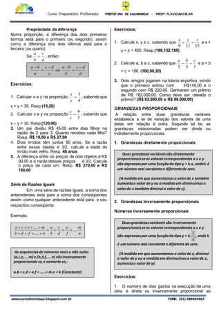 Curso Preparatório ProServidor PREFEITURA DE ANANINDEUA - PROFª. FLAVIOBACELAR
www.cursodominiopa.blogspot.com .br FONE: (91) 989454903
Propriedade da diferença
Numa proporção, a diferença dos dois primeiros
termos está para o primeiro (ou segundo), assim
como a diferença dos dois últimos está para o
terceiro (ou quarto).
Se
d
c
b
a
 , então:
Exercícios:
1. Calcular x e y na proporção
4
3

y
x
, sabendo que
x + y = 35. Resp.(15,20)
2. Calcular x e y na proporção
3
4

y
x
, sabendo que
x – y = 30. Resp.(120,90)
3. Um pai dividiu R$ 45,00 entre dois filhos na
razão de 2 para 3. Quanto recebeu cada filho?
Resp. R$ 18,00 e R$ 27,00
4. Dois irmãos têm juntos 80 anos. Se a razão
entre essas idades é 3/2, calcule a idade do
irmão mais velho. Resp. 48 anos
5. A diferença entre os preços de dois objetos é R$
90,00 e a razão desses preços é 3/2. Calcule
o preço de cada um. Resp. R$ 270,00 e R$
180,00
Série de Razões Iguais
Em uma série de razões iguais, a soma dos
antecedentes está para a soma dos conseqüentes
assim como qualquer antecedente está para o seu
respectivo conseqüente.
Exemplo:
Exercícios:
1. Calcule x, y e z, sabendo que
15
11
9
z
y
x

 e x +
y + z = 420. Resp.(108,132,180)
2. Calcule a, b e c, sabendo que
1
3
5
c
b
a

 e a + b
+ c = 180. (100,60,20)
3. Dois amigos jogaram na loteria esportiva, sendo
que o primeiro entrou com R$140,00 e o
segundo com R$ 220,00. Ganharam um prêmio
de R$ 162.000,00. Como deve ser rateado o
prêmio? (R$ 63.000,00 e R$ 99.000,00)
GRANDEZAS PROPORCIONAIS
A relação entre duas grandezas variáveis
estabelece a lei de variação dos valores de uma
delas em relação à outra. Segundo tal lei, as
grandezas relacionadas podem ser direta ou
indiretamente proporcionais.
1. Grandezas diretamente proporcionais
2. Grandezas Inversamente proporcionais
Números inversamente proporcionais
Exercícios:
1. O número de dias gastos na execução de uma
obra é direta ou inversamente proporcional ao
d
d
c
b
b
a
ou
c
d
c
a
b
a 





n
m
f
e
d
c
b
a
n
f
d
b
m
e
c
a
....
....
....












Duas grandezasvariáveissão diretamente
proporcionaisseos valorescorrespondentes a x e y
são expressospor uma funçãodotipo y = k.x, ondek é
um número real constantee diferente de zero.
(Amedida em que aumentamoso valorde x também
aumentao valor de y ou a medidaem diminuímoso
valorde x tambémdiminui o valorde y).
As sequenciasde números reais e não nulos
(a,c,e,....m) e (b,d,f,....n) sãoinversamente
proporcionaisse,e somente se,:
a.b = c.d = e.f = .....= m.n = k (Constante)
Duasgrandezasvariáveissão inversamente
proporcionaisseos valorescorrespondentes a x e y
são expressospor uma funçãodotipo y = k.
x
1
, onde k
é umnúmero real constante e diferente de zero.
(Amedida em que aumentamoso valorde x, diminui
o valor de y ou a medidaem diminuímosovalorde x,
aumentao valor de y).
 