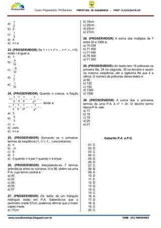 Curso Preparatório ProServidor PREFEITURA DE ANANINDEUA - PROFª. FLAVIOBACELAR
www.cursodominiopa.blogspot.com .br FONE: (91) 989454903
a)
2
1
b) 2
c)
4
1
d) 4
e) n.r.a.
23. (PROSERVIDOR) Se 1 + r + r2
+ ... + rn
+...=10,
então r é igual a:
a) 1
b)
10
9
c)
10
9

d)
2
1
e)
10
1
24. (PROSERVIDOR) Quando n cresce, a fração
...
3
1
...
27
1
9
1
3
1
1
...
2
1
...
8
1
4
1
2
1
1
n
n












tende a:
a) 3
b)
3
4
c) 
d) zero
e) n.r.a.
25. (PROSERVIDOR) Somando os n primeiros
termos da seqüência (1,-1,1,-1,...) encontramos:
a) n
b) –n
c) 0
d) 1
e) 0 quando n é par;1 quando n é ímpar
26. (PROSERVIDOR) Interpolando-se 7 termos
aritméticos entre os números 10 e 98, obtém-se uma
P.A. cujo termo central é:
a) 45
b) 52
c) 54
d) 55
e) 57
27. (PROSERVIDOR) Os lados de um triângulo
retângulo estão em P.A. Sabendo-se que o
perímetro mede 57cm, podemos afirmar que o maior
cateto mede:
a) 17cm
b) 19cm
c) 20cm
d) 23cm
e) 27cm
28. (PROSERVIDOR) A soma dos múltiplos de 7
entre 20 e 1000 é:
a) 70 539
b) 71 400
c) 71 540
d) 76 500
e) 71 050
29. (PROSERVIDOR) Um teatro tem 18 poltronas na
primeira fila, 24 na segunda, 30 na terceira e assim
na mesma seqüência, até a vigésima fila que é a
última. O número de poltronas desse teatro é:
a) 92
b) 132
c) 150
d) 1320
e) 1500
30. (PROSERVIDOR) A soma dos n primeiros
termos de uma P.A. é n2
+ 2n. O décimo termo
dessa P.A. vale:
a) 17
b) 18
c) 19
d) 20
e) 21
Gabarito P.A. e P.G.
01. C
02. D
03. C
04. C
05. D
06. D
07. C
08. B
09. A
10. D
11. E
12. D
13. D
14. C
15. C
16. A
17. D
18. A
19. C
20. C
 