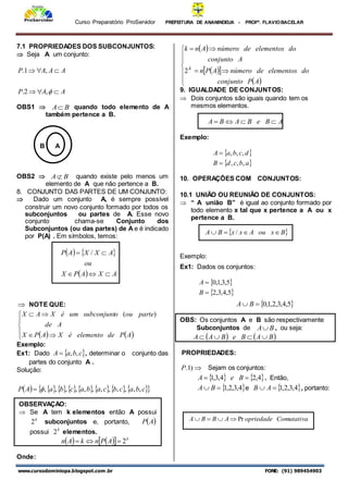 Curso Preparatório ProServidor PREFEITURA DE ANANINDEUA - PROFª. FLAVIOBACELAR
www.cursodominiopa.blogspot.com .br FONE: (91) 989454903
7.1 PROPRIEDADES DOS SUBCONJUNTOS:
 Seja A um conjunto:
A
A
P
A
A
A
P







,
2
.
,
1
.
OBS1  B
A quando todo elemento de A
também pertence a B.
B A
OBS2  B
A quando existe pelo menos um
elemento de A que não pertence a B.
8. CONJUNTO DAS PARTES DE UM CONJUNTO:
 Dado um conjunto A, é sempre possível
construir um novo conjunto formado por todos os
subconjuntos ou partes de A. Esse novo
conjunto chama-se Conjunto dos
Subconjuntos (ou das partes) de A e é indicado
por P(A) . Em símbolos, temos:
   
  A
X
A
P
X
ou
A
X
X
A
P




 /
 NOTE QUE:
   









A
P
de
elemento
é
X
A
P
X
A
de
parte
ou
o
subconjunt
um
é
X
A
X )
(
Exemplo:
Ex1: Dado  
c
b
a
A ,
,
 , determinar o conjunto das
partes do conjunto A .
Solução:
         
 
c
b
a
c
b
c
a
b
a
c
b
a
A
P ,
,
,
,
,
,
,
,
,
,
,
,


Onde:
 
 
 
 











A
P
conjunto
do
elementos
de
número
A
P
n
A
conjunto
do
elementos
de
número
A
n
k
K
2
9. IGUALDADE DE CONJUNTOS:
 Dois conjuntos são iguais quando tem os
mesmos elementos.
A
B
e
B
A
B
A 



Exemplo:
 
 
a
b
c
d
B
d
c
b
a
A
,
,
,
,
,
,


10. OPERAÇÕES COM CONJUNTOS:
10.1 UNIÃO OU REUNIÃO DE CONJUNTOS:
 “ A união B” é igual ao conjunto formado por
todo elemento x tal que x pertence a A ou x
pertence a B.
Exemplo:
Ex1: Dados os conjuntos:
 
 
5
,
4
,
3
,
2
5
,
3
,
1
,
0


B
A
 
5
,
4
,
3
,
2
,
1
,
0

 B
A
OBS: Os conjuntos A e B são respectivamente
Subconjuntos de B
A , ou seja:
   
B
A
B
e
B
A
A 



PROPRIEDADES:

)
1
.
P Sejam os conjuntos:
   
4
,
2
4
,
3
,
1 
 B
e
A . Então,
 
4
,
3
,
2
,
1

 B
A e  
4
,
3
,
2
,
1

 A
B , portanto:
 
B
x
ou
A
x
x
B
A 


 /
Comutativa
opriedade
A
B
B
A Pr




OBSERVAÇÃO:
 Se A tem k elementos então A possui
k
2 subconjuntos e, portanto,  
A
P
possui k
2 elementos.
   
  k
A
P
n
k
A
n 2



 