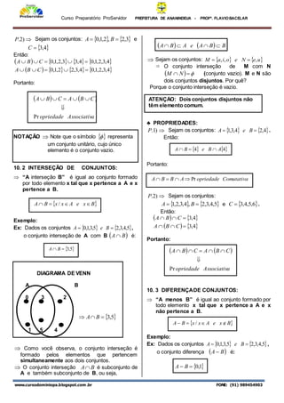 Curso Preparatório ProServidor PREFEITURA DE ANANINDEUA - PROFª. FLAVIOBACELAR
www.cursodominiopa.blogspot.com .br FONE: (91) 989454903

)
2
.
P Sejam os conjuntos:    
3
,
2
,
2
,
1
,
0 
 B
A e
 
4
,
3

C
Então:
       
       
4
,
3
,
2
,
1
,
0
4
,
3
,
2
2
,
1
,
0
4
,
3
,
2
,
1
,
0
4
,
3
3
,
2
,
1
,
0










C
B
A
C
B
A
Portanto:
   
a
Associativ
opriedade
C
B
A
C
B
A
Pr






NOTAÇÃO  Note que o símbolo  
 representa
um conjunto unitário, cujo único
elemento é o conjunto vazio.
10. 2 INTERSEÇÃO DE CONJUNTOS:
 “A interseção B” é igual ao conjunto formado
por todo elemento x tal que x pertence a A e x
pertence a B.
Exemplo:
Ex: Dados os conjuntos    
5
,
4
,
3
,
2
5
,
3
,
1
,
0 
 B
e
A ,
o conjunto interseção de A com B  
B
A  é:
DIAGRAMA DE VENN
A B
0 3 2
 
5
,
3


 B
A
1 5 4
 Como você observa, o conjunto interseção é
formado pelos elementos que pertencem
simultaneamente aos dois conjuntos.
 O conjunto interseção B
A é subconjunto de
A e também subconjunto de B, ou seja,
    B
B
A
e
A
B
A 



 Sejam os conjuntos:    
u
e
N
e
o
i
a
M ,
,
, 

 O conjunto interseção de M com N
  

 N
M (conjunto vazio). M e N são
dois conjuntos disjuntos. Por quê?
Porque o conjunto interseção é vazio.
♣ PROPRIEDADES:

)
1
.
P Sejam os conjuntos:    
4
,
2
4
,
3
,
1 
 B
e
A .
Então:
Portanto:

)
2
.
P Sejam os conjuntos:
   
5
,
4
,
3
,
2
,
4
,
3
,
2
,
1 
 B
A e  
6
,
5
,
4
,
3

C .
Então:
   
   
4
,
3
4
,
3






C
B
A
C
B
A
Portanto:
10. 3 DIFERENÇADE CONJUNTOS:
 “A menos B” é igual ao conjunto formado por
todo elemento x tal que x pertence a A e x
não pertence a B.
Exemplo:
Ex: Dados os conjuntos    
5
,
4
,
3
,
2
5
,
3
,
1
,
0 
 B
e
A ,
o conjunto diferença  
B
A  é:
 
1
,
0

 B
A
 
B
x
e
A
x
x
B
A 


 /
 
5
,
3

 B
A
ATENÇÃO: Dois conjuntos disjuntos não
têm elemento comum.
   
a
Associativ
opriedade
C
B
A
C
B
A
Pr






 
B
x
e
A
x
x
B
A 


 /
   
4
4 A
B
e
B
A 


Comutativa
opriedade
A
B
B
A Pr




 