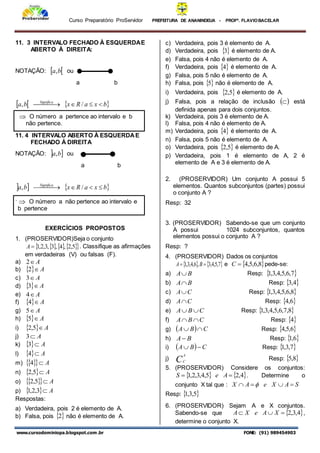 Curso Preparatório ProServidor PREFEITURA DE ANANINDEUA - PROFª. FLAVIOBACELAR
www.cursodominiopa.blogspot.com .br FONE: (91) 989454903
11. 3 INTERVALO FECHADO À ESQUERDAE
ABERTO À DIREITA:
NOTAÇÃO:  
b
a, ou
a b
   
b
x
a
R
x
b
a Significa





 
 /
,
11. 4 INTERVALO ABERTO À ESQUERDAE
FECHADO À DIREITA
NOTAÇÃO:  
b
a, ou
a b
   
b
x
a
R
x
b
a Significa





 
 /
,
.
EXERCÍCIOS PROPOSTOS
1. (PROSERVIDOR)Seja o conjunto
   
 
5
,
2
,
4
,
3
,
3
,
2
,
1

A . Classifique as afirmações
em verdadeiras (V) ou falsas (F).
a) A

2
b)   A

2
c) A

3
d)   A

3
e) A

4
f)   A

4
g) A

5
h)   A

5
i)   A

5
,
2
j) A

3
k)   A

3
l)   A

4
m)  
  A

4
n)   A

5
,
2
o)  
  A

5
,
2
p)   A

3
,
2
,
1
Respostas:
a) Verdadeira, pois 2 é elemento de A.
b) Falsa, pois  
2 não é elemento de A.
c) Verdadeira, pois 3 é elemento de A.
d) Verdadeira, pois  
3 é elemento de A.
e) Falsa, pois 4 não é elemento de A.
f) Verdadeira, pois  
4 é elemento de A.
g) Falsa, pois 5 não é elemento de A.
h) Falsa, pois  
5 não é elemento de A.
i) Verdadeira, pois  
5
,
2 é elemento de A.
j) Falsa, pois a relação de inclusão  
 está
definida apenas para dois conjuntos.
k) Verdadeira, pois 3 é elemento de A.
l) Falsa, pois 4 não é elemento de A.
m) Verdadeira, pois  
4 é elemento de A.
n) Falsa, pois 5 não é elemento de A.
o) Verdadeira, pois  
5
,
2 é elemento de A.
p) Verdadeira, pois 1 é elemento de A, 2 é
elemento de A e 3 é elemento de A.
2. (PROSERVIDOR) Um conjunto A possui 5
elementos. Quantos subconjuntos (partes) possui
o conjunto A ?
Resp: 32
3. (PROSERVIDOR) Sabendo-se que um conjunto
A possui 1024 subconjuntos, quantos
elementos possui o conjunto A ?
Resp: ?
4. (PROSERVIDOR) Dados os conjuntos
   
7
,
5
,
4
,
3
,
6
,
4
,
3
,
1 
 B
A e  
8
,
6
,
5
,
4

C pede-se:
a) B
A Resp:  
7
,
6
,
5
,
4
,
3
,
1
b) B
A Resp:  
4
,
3
c) C
A Resp:  
8
,
6
,
5
,
4
,
3
,
1
d) C
A Resp:  
6
,
4
e) C
B
A 
 Resp:  
8
,
7
,
6
,
5
,
4
,
3
,
1
f) C
B
A 
 Resp:  
4
g)   C
B
A 
 Resp:  
6
,
5
,
4
h) B
A Resp:  
6
,
1
i)   C
B
A 
 Resp:  
7
,
3
,
1
j) C
A
C
Resp:  
8
,
5
5. (PROSERVIDOR) Considere os conjuntos:
   
4
,
2
5
,
4
,
3
,
2
,
1 
 A
e
S . Determine o
conjunto X tal que : S
A
X
e
A
X 


 
Resp:  
5
,
3
,
1
6. (PROSERVIDOR) Sejam A e X conjuntos.
Sabendo-se que  
4
,
3
,
2


 X
A
e
X
A ,
determine o conjunto X.
 O número a pertence ao intervalo e b
não pertence.
 O número a não pertence ao intervalo e
b pertence
 