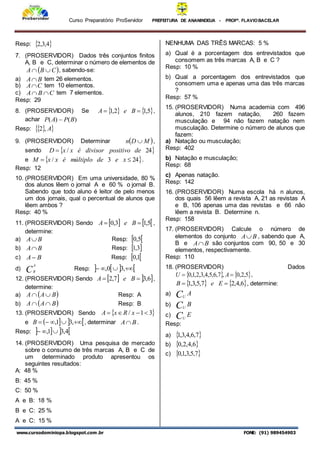 Curso Preparatório ProServidor PREFEITURA DE ANANINDEUA - PROFª. FLAVIOBACELAR
www.cursodominiopa.blogspot.com .br FONE: (91) 989454903
Resp:  
4
,
3
,
2
7. (PROSERVIDOR) Dados três conjuntos finitos
A, B e C, determinar o número de elementos de
 
C
B
A 
 , sabendo-se:
a) B
A tem 26 elementos.
b) C
A tem 10 elementos.
c) C
B
A 
 tem 7 elementos.
Resp: 29
8. (PROSERVIDOR) Se    
5
,
1
2
,
1 
 B
e
A ,
achar )
(
)
( B
P
A
P 
Resp:  
 
A
,
2
9. (PROSERVIDOR) Determinar  
M
D
n  ,
sendo  
24
/ de
positivo
divisor
é
x
x
D 
e  
24
3
/ 
 x
e
de
múltiplo
é
x
x
M .
Resp: 12
10. (PROSERVIDOR) Em uma universidade, 80 %
dos alunos lêem o jornal A e 60 % o jornal B.
Sabendo que todo aluno é leitor de pelo menos
um dos jornais, qual o percentual de alunos que
lêem ambos ?
Resp: 40 %
11. (PROSERVIDOR) Sendo    
5
,
1
3
,
0 
 B
e
A ,
determine:
a) B
A Resp:  
5
,
0
b) B
A Resp:  
3
,
1
c) B
A Resp:  
1
,
0
d) C
A
R
Resp:    



 ,
3
0
,
12. (PROSERVIDOR) Sendo    
6
,
3
7
,
2 
 B
e
A ,
determine:
a)  
B
A
A 
 Resp: A
b)  
B
A
A 
 Resp: B
13. (PROSERVIDOR) Sendo  
3
1
/ 


 x
R
x
A
e    




 ,
3
1
,
B , determinar B
A .
Resp:    
4
,
3
1
, 


14. (PROSERVIDOR) Uma pesquisa de mercado
sobre o consumo de três marcas A, B e C de
um determinado produto apresentou os
seguintes resultados:
A: 48 %
B: 45 %
C: 50 %
A e B: 18 %
B e C: 25 %
A e C: 15 %
NENHUMA DAS TRÊS MARCAS: 5 %
a) Qual é a porcentagem dos entrevistados que
consomem as três marcas A, B e C ?
Resp: 10 %
b) Qual a porcentagem dos entrevistados que
consomem uma e apenas uma das três marcas
?
Resp: 57 %
15. (PROSERVIDOR) Numa academia com 496
alunos, 210 fazem natação, 260 fazem
musculação e 94 não fazem natação nem
musculação. Determine o número de alunos que
fazem:
a) Natação ou musculação;
Resp: 402
b) Natação e musculação;
Resp: 68
c) Apenas natação.
Resp: 142
16. (PROSERVIDOR) Numa escola há n alunos,
dos quais 56 lêem a revista A, 21 as revistas A
e B, 106 apenas uma das revistas e 66 não
lêem a revista B. Determine n.
Resp: 158
17. (PROSERVIDOR) Calcule o número de
elementos do conjunto B
A , sabendo que A,
B e B
A são conjuntos com 90, 50 e 30
elementos, respectivamente.
Resp: 110
18. (PROSERVIDOR) Dados
   
5
,
2
,
0
,
7
,
6
,
5
,
4
,
3
,
2
,
1
,
0 
 A
U ,
   
6
,
4
,
2
7
,
5
,
3
,
1 
 E
e
B , determine:
a) A
CU
b) B
CU
c) E
CU
Resp:
a)  
7
,
6
,
4
,
3
,
1
b)  
6
,
4
,
2
,
0
c)  
7
,
5
,
3
,
1
,
0
 
