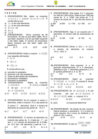 Curso Preparatório ProServidor PREFEITURA DE ANANINDEUA - PROFª. FLAVIOBACELAR
www.cursodominiopa.blogspot.com .br FONE: (91) 989454903
T E S T E S
1. (PROSERVIDOR) São dados os conjuntos
 
primo
é
x
N
x
A /

 e  
5
/ 

 x
N
x
B . É
correto afirmar que :
a) B
A tem dois elementos.
b) B
A tem dois elementos.
c)  
B
A
B 

d) A
B
e) B
A
2. (PROSERVIDOR) Numa empresa de 90
funcionários, 40 são os que falam inglês, 49 os
que falam espanhol e 32 os que falam espanhol
e não falam inglês. O número de funcionários
dessa empresa que não falam inglês nem
espanhol é:
a) 9 b) 17 c) 18 d) 27 e) 89
3. (PROSERVIDOR) Dados o conjunto  
 
3
,
3

A
e as seguintes afirmações:
I – A

3 ;
II -   A

3 ;
III -   A

3 ;
É correto afirmar que:
a) somente I é verdadeira.
b) Somente I e III são verdadeiras.
c) Todas as afirmações são verdadeiras.
d) Somente III é verdadeira.
e) Somente II é verdadeira.
4. (PROSERVIDOR) Dados os conjuntos
 
4
,
3
,
2
,
1

A e  
4
,
3
,
2

B , o conjunto
X tal que  
3

 X
A e
 
5
,
4
,
3
,
2

 X
B é:
a) 
1 b)  
3 c)  
5
,
3 d)  
5
,
2
,
1 e)  
5
,
4
,
3
5. (PROSERVIDOR) Se um conjunto A possui n
elementos, então o conjunto  
A
P , das partes de
A, possui n
2 elementos. Qual é o número de
elementos do conjunto das partes de  
A
P ?
a) n
2 b) n
4 c)
n
2
2 d) n
8 e) n
16
6. (PROSERVIDOR) O número de elementos do
conjunto das partes de A é dado por n
2 , em
que n é o número de elementos de A. Então,
se  
A
P tem 128 elementos, o valor de n é:
a) 4 b) 7 c) 8 d) 10 e) n. d.
a
7. (PROSERVIDOR) Dois clubes X e Y possuem
um total de 3.000 sócios. Sabe-se que 1.850 são
sócios de X e 2.500 são sócios de Y. O
número de sócios de X que não são sócios de
Y é:
a) 350 b) 500 c) 1 150 d) 1 350 e) 1
500
8. (PROSERVIDOR) Seja A um conjunto com 7
elementos. O número total de subconjuntos de
A é:
a) 16 b) 128 c) 56 d) 100 e)
256
9. (PROSERVIDOR) Sendo    
3
,
2
1
,
0 
 B
e
A ,
o número de elementos do conjunto
   
B
P
A
P  é:
a) 0 b) 1 c) 2 d) 4 e)
8
10. (PROSERVIDOR) Dois conjuntos A e B
possuem respectivamente, 10 e 5 elementos.
Sabendo-se que 3 elementos pertencem a A e
B, quantos pertencem a A ou B?
a) 7 b) 2 c) 3 d) 12 e)
15
11. (PROSERVIDOR) Sejam os conjuntos
 
4
,
3
,
2
,
1

U e  
2
,
1

A . O conjunto B tal que

1

 A
B e U
A
B 
 é:
a)  b) 
1 c)  
2
,
1 d)  
4
,
3
,
1 e) U
12. (PROSERVIDOR) Se  
5
,
4
,
3
,
2
,
1

M e N são
conjuntos tais que  
5
,
4
,
3
,
2
,
1

 N
M e
 
3
,
2
,
1

 N
M , então o conjunto N é:
a)  
3
,
2
,
1 b)  
5
,
4 c)  
5
,
4
,
3
,
2
,
1
d) vazio e) impossível determinar
13. (PROSERVIDOR) Na divisão de dois números
inteiros positivos, o quociente é 12 e o resto é o
maior possível. Se a soma do dividendo e do
divisor é 153, o resto é:
a) 6 b) 10 c) 11 d) 12 e)
16
14. (PROSERVIDOR O valor de
2
,
0
.
5
,
0
01
,
0
.
4
7
,
0
.
2
,
0 
é:
 