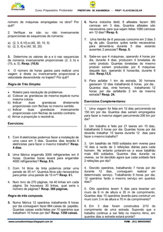 Curso Preparatório ProServidor PREFEITURA DE ANANINDEUA - PROFª. FLAVIOBACELAR
www.cursodominiopa.blogspot.com .br FONE: (91) 989454903
número de máquinas empregadas na obra? Por
quê?
2. Verifique se são ou não inversamente
proporcionais às sequencias de números:
a) (2, 3, 6,10) e (45, 30, 15, 9)
b) (2, 5, 8) e (40, 30, 20)
3. Determine os valores de a e b nas sequencias
de números inversamente proporcionais (2, 3, b) e
(15, a, 5). Resp. (10,6)
4. O número de horas gastos para realizar uma
viagem é direta ou inversamente proporcional a
velocidade desenvolvida no trajeto? Por quê?
Regra de Três Simples
 Roteiro para resolução de problemas:
a) Colocar as grandezas de mesma espécie numa
mesma coluna.
b) Indicar duas grandezas diretamente
proporcionais com flechas no mesmo sentido.
c) Indicar duas grandezas inversamente
proporcionais com flechas de sentido contrário.
d) Armar a proporção e resolvê-la.
Exercícios:
1. Com 8 eletricistas podemos fazer a instalação de
uma casa em 3 dias. Quantos dias levarão 6
eletricistas para fazer o mesmo trabalho? Resp.
4 dias.
2. Uma fábrica engarrafa 3000 refrigerantes em 6
horas. Quantas horas levará para engarrafar
4000 refrigerantes? Resp. 8 h.
3. Com 14 litros de tinta podemos pintar uma
parede de 35 m². Quantos litros são necessários
para pintar uma parede de 15 m²? Resp. 6 l.
4. Num livro de 270 páginas, há 40 linhas em cada
página. Se houvesse 30 linhas, qual seria o
número de páginas? Resp. 360 páginas.
Regra de três composta.
5. Numa fábrica 12 operários trabalhando 8 horas
por dia conseguem fazer 864 caixas de papelão.
Quantas caixas serão feitas por 15 operários que
trabalhem 10 horas por dia? Resp. 1350 caixas.
6. Numa indústria têxtil, 8 alfaiates fazem 360
camisas em 3 dias, Quantos alfaiates são
necessários para que sejam feitas 1080 camisas
em 12 dias? Resp. 6.
7. Uma família de 6 pessoas consome em 2 dias 3
kg de pão. Quantos quilos serão necessários
para alimentá-la durante 5 dias estando
ausentes 2 pessoas? Resp. 5.
8. Sabe-se que 4 máquinas, operando 4 horas por
dia, durante 4 dias, produzem 4 toneladas de
certo produto. Quantas toneladas do mesmo
produto seriam produzidas por 6 máquinas
daquele tipo, operando 6 horas/dia, durante 6
dias. Resp.13,5.
9. Para asfaltar 1 km de estrada, 30 homens
gastaram 12 dias trabalhando 8 horas por dia .
Quantos dias, vinte homens, trabalhando 12
horas por dia asfaltarão 2 km da mesma
estrada? Resp. 24.
Exercícios Complementares:
1. Uma viagem foi feita em 12 dias percorrendo-se
150 km por dia. Quantos dias seriam empregados
para fazer a mesma viagem percorrendo 200 km por
dia?
2. Um trabalho é feito por 21 teares em 10 dias,
trabalhando 5 horas por dia. Quantas horas por dia
deverão trabalhar 15 teares durante 12 dias para
fazer o mesmo trabalho?
3. Um batalhão de 1600 soldados tem viveres para
10 dias à razão de 3 refeições diárias para cada
homem. No entanto juntaram-se a esse batalhão
mais 400 soldados. Quantos dias durarão os
víveres, se foi decidido agora que cada soldado fará
2 refeições por dia?
4. Dezoito operários, trabalhando 7 horas por dia
durante 12 dias, conseguem realizar um
determinado serviço. Trabalhando 9 horas por dia,
12 operários farão o mesmo serviço em quantos
dias?
5. Oito operários levam 5 dias para levantar um
muro de 6 m de altura e 35 m de comprimento.
Quantos dias 15 operários levarão para construir um
muro com 3 m de altura e 70 m de comprimento?
6. Em 3 dias foram construídos 2/10 do
comprimento de uma estrada. Supondo que o
trabalho continue a ser feito no mesmo ritmo, em
quantos dias a estrada estará pronta?
 