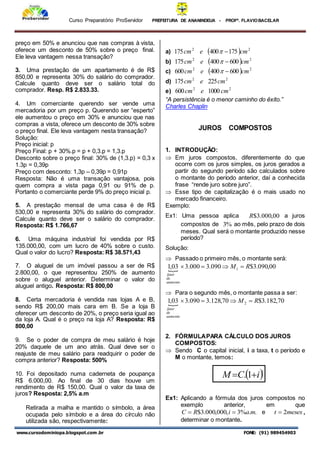 Curso Preparatório ProServidor PREFEITURA DE ANANINDEUA - PROFª. FLAVIOBACELAR
www.cursodominiopa.blogspot.com .br FONE: (91) 989454903
preço em 50% e anunciou que nas compras à vista,
oferece um desconto de 50% sobre o preço final.
Ele leva vantagem nessa transação?
3. Uma prestação de um apartamento é de R$
850,00 e representa 30% do salário do comprador.
Calcule quanto deve ser o salário total do
comprador. Resp. R$ 2.833.33.
4. Um comerciante querendo ser vende uma
mercadoria por um preço p. Querendo ser “esperto”
ele aumentou o preço em 30% e anunciou que nas
compras a vista, oferece um desconto de 30% sobre
o preço final. Ele leva vantagem nesta transação?
Solução:
Preço inicial: p
Preço Final: p + 30%.p = p + 0,3.p = 1,3.p
Desconto sobre o preço final: 30% de (1,3.p) = 0,3 x
1.3p = 0,39p
Preço com desconto: 1,3p – 0,39p = 0,91p
Resposta: Não é uma transação vantajosa, pois
quem compra a vista paga 0,91 ou 91% de p.
Portanto o comerciante perde 9% do preço inicial p.
5. A prestação mensal de uma casa é de R$
530,00 e representa 30% do salário do comprador.
Calcule quanto deve ser o salário do comprador.
Resposta: R$ 1.766,67
6. Uma máquina industrial foi vendida por R$
135.000,00, com um lucro de 40% sobre o custo.
Qual o valor do lucro? Resposta: R$ 38.571,43
7. O aluguel de um imóvel passou a ser de R$
2.800,00, o que representou 250% de aumento
sobre o aluguel anterior. Determinar o valor do
aluguel antigo. Resposta: R$ 800,00
8. Certa mercadoria é vendida nas lojas A e B,
sendo R$ 200,00 mais cara em B. Se a loja B
oferecer um desconto de 20%, o preço seria igual ao
da loja A. Qual é o preço na loja A? Resposta: R$
800,00
9. Se o poder de compra de meu salário é hoje
20% daquele de um ano atrás. Qual deve ser o
reajuste de meu salário para readquirir o poder de
compra anterior? Resposta: 500%
10. Foi depositado numa caderneta de poupança
R$ 6.000,00. Ao final de 30 dias houve um
rendimento de R$ 150,00. Qual o valor da taxa de
juros? Resposta: 2,5% a.m
Retirada a malha e mantido o símbolo, a área
ocupada pelo símbolo e a área do círculo não
utilizada são, respectivamente:
a)   2
2
175
400
175 cm
e
cm 

b)   2
2
600
400
175 cm
e
cm 

c)   2
2
600
400
600 cm
e
cm 

d) 2
2
225
175 cm
e
cm
e) 2
2
1000
600 cm
e
cm
“A persistência é o menor caminho do êxito.”
Charles Chaplin
JUROS COMPOSTOS
1. INTRODUÇÃO:
 Em juros compostos, diferentemente do que
ocorre com os juros simples, os juros gerados a
partir do segundo período são calculados sobre
o montante do período anterior, daí a conhecida
frase “rende juro sobre juro”.
 Esse tipo de capitalização é o mais usado no
mercado financeiro.
Exemplo:
Ex1: Uma pessoa aplica 00
,
000
.
3
$
R a juros
compostos de %
3 ao mês, pelo prazo de dois
meses. Qual será o montante produzido nesse
período?
Solução:
 Passado o primeiro mês, o montante será:
 00
,
090
.
3
$
090
.
3
000
.
3
03
,
1 1 R
M
aumento
de
fator




 Para o segundo mês, o montante passa a ser:
 70
,
182
.
3
$
70
,
128
.
3
090
.
3
03
,
1 2 R
M
aumento
de
fator




2. FÓRMULAPARA CÁLCULO DOS JUROS
COMPOSTOS:
 Sendo C o capital inicial, i a taxa, t o período e
M o montante, temos:
 
i
C
M
t

 1
.
Ex1: Aplicando a fórmula dos juros compostos no
exemplo anterior, em que
.
.
%
3
,
000
,
000
.
3
$ m
a
i
R
C 
 e meses
t 2
 ,
determinar o montante.
 