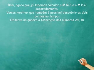 Bom, agora que já sabemos calcular o M.M.C e o M.D.C 
separadamente, 
Vamos mostrar que também é possível descobrir os dois 
ao mesmo tempo, 
Observe no quadro a fatoração dos números 24, 18 
 