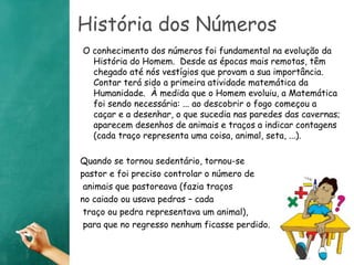 História dos Números 
O conhecimento dos números foi fundamental na evolução da 
História do Homem. Desde as épocas mais remotas, têm 
chegado até nós vestígios que provam a sua importância. 
Contar terá sido a primeira atividade matemática da 
Humanidade. À medida que o Homem evoluiu, a Matemática 
foi sendo necessária: ... ao descobrir o fogo começou a 
caçar e a desenhar, o que sucedia nas paredes das cavernas; 
aparecem desenhos de animais e traços a indicar contagens 
(cada traço representa uma coisa, animal, seta, ...). 
Quando se tornou sedentário, tornou-se 
pastor e foi preciso controlar o número de 
animais que pastoreava (fazia traços 
no caiado ou usava pedras – cada 
traço ou pedra representava um animal), 
para que no regresso nenhum ficasse perdido. 
 