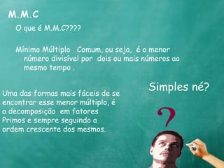 M.M.C 
O que é M.M.C???? 
Mínimo Múltiplo Comum, ou seja, é o menor 
número divisível por dois ou mais números ao 
mesmo tempo . 
Simples né? 
Uma das formas mais fáceis de se 
encontrar esse menor múltiplo, é 
a decomposição em fatores 
Primos e sempre seguindo a 
ordem crescente dos mesmos. 
 