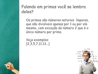Falando em primos você se lembra 
deles? 
Os primos são números naturais ímpares, 
que são divisíveis apenas por 1 ou por ele 
mesmo, com exceção do número 2 que é o 
único número par primo. 
Veja exemplos: 
{2,3,5,7,11.13...} 
 