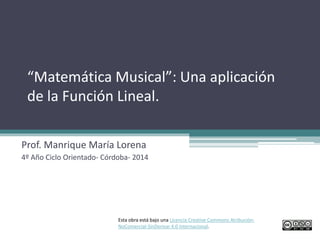 “Matemática Musical”: Una aplicación
de la Función Lineal.
Prof. Manrique María Lorena
4º Año Ciclo Orientado- Córdoba- 2014
Esta obra está bajo una Licencia Creative Commons Atribución-
NoComercial-SinDerivar 4.0 Internacional.
 